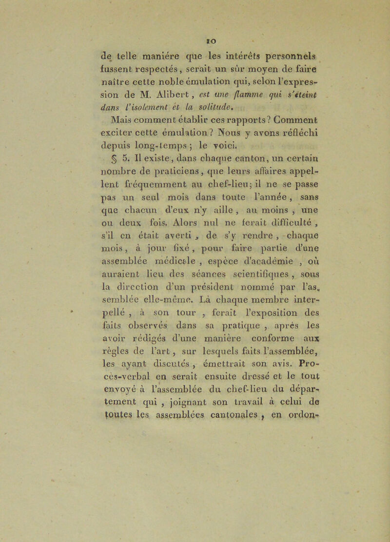 xo de lelle maniere que les interets personnels fussent respectes, serait un sur moyen de faire naitre cette noble emulalion qui, selon 1’expres- sion de M. Alibert , est une flamine qui s’ileint dans l’isolement et la solitude. Mais comment etablir ces rapports? Comment exciter cette emulalion? Nous y avons reflechi depuis long-lemps; le voici, § 5. II existe, dans chaque canton, un certain nombre de praliciens, que lem-s aflaires appel- lent frequemment au clief-lieu;il ne se passe pas un seul mois dans toute 1’annee, sans que chacun d’enx n'y aille , au moins , une ou deux fois. Alors nui ne ferait difficulte , s’il cn etait averti , de s’y rendre , cbaque mois, a jour fixe, pour faire partie d’une assemblee medictle , espcce d’academie , oli auraient lieu des seances scienlifiques , sous la dircction d’un pvesident nornme par l’as, semblee elle-meme. La cbaque membre inter- pelle , a son lour , ferait 1’exposition des fails observes dans sa pralique , apres les avoir rediges d’une maniere conforme aux regles de l’art, sur lesquels faits 1’assemblee, les ayant discutes , emettrait son avis. Pro- ces-verbal en serait ensuite dresse et le tout envoye a 1’assemblee du cbef-lieu du depar- tement qui , joignant son travail a celui de toutes lqs assemblees cantonales , en ordon-