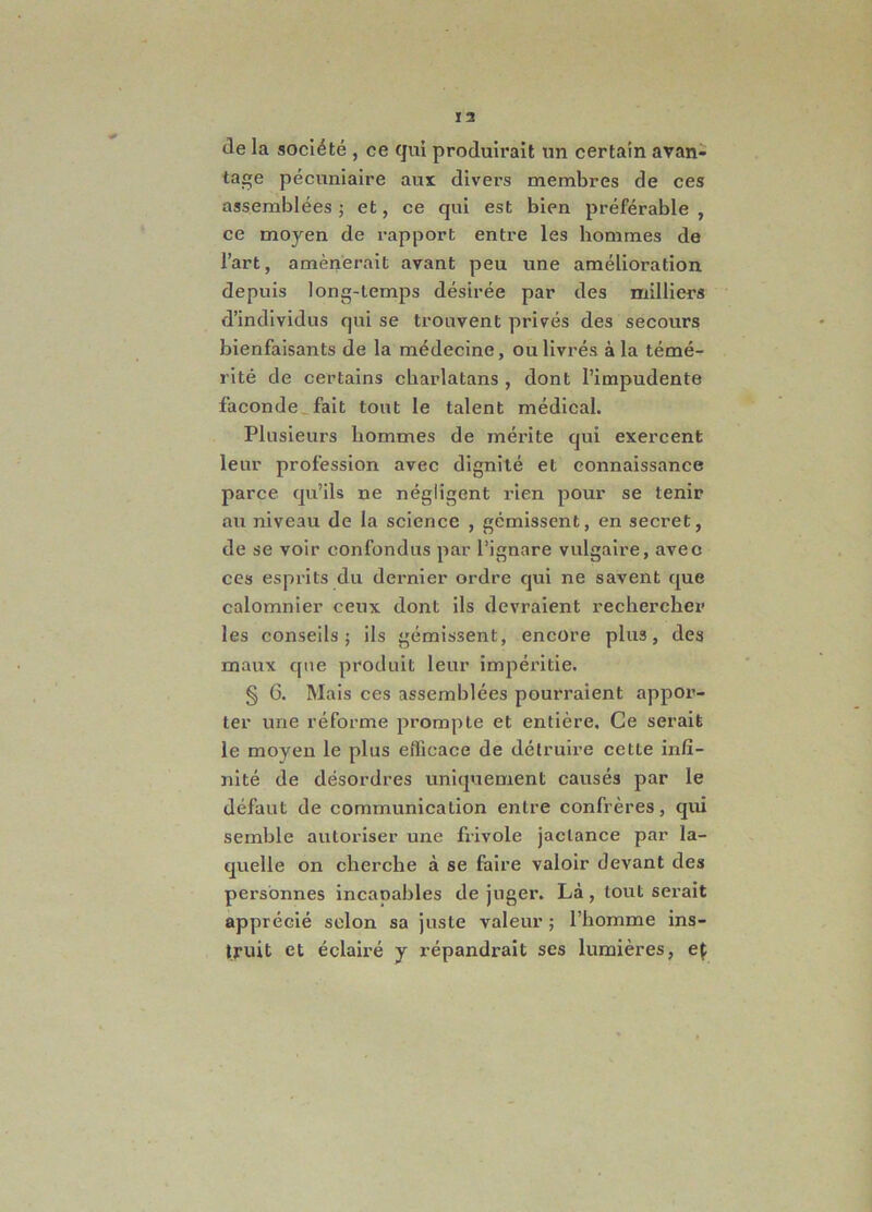 de la sociate , ce qui produirait un certain avan- tage pecuniaire aui divers membres de ces assemblees; et, ce qui est bien preferable , ce moyen de rapport entre les hommes de l’art, amenerait avant peu une amelioration depuis long-temps desiree par des milliers d’individus qui se trouvent prives des secours bienfaisants de la medecine, oulivres ala teme- rite de certains charlatans , dont 1’impudente faconde fait tout le talent medical. Plnsieurs hommes de merite qui exercent leur profession avec dignite et connaissance parce qu’ils ne negligent rien pour se tenir au niveau de la Science , gemissent, en secret, de se voir confondus par l’ignare vulgaire, avec ces esprits du dernier ordre qui ne savent que calomnier ceux dont iis devraient rechercher les conseils ; iis gemissent, encore plus, des maux que produit leur imperitie. § 6. Mais ces assemblees pourraient appor- ter une reforme prompte et entiere. Ce serait le moyen le plus efficace de detruire cette infi- nite de desordres uniquement causes par le defaut de communication entre confieres, qui semble autoriser une frivole jaclance par la- quelle on cberche a se faire valoir devant des personnes incanables de juger. La, tout serait apprecie selon sa juste valeur; 1’homme ins- truit et eclaire y repandrait ses lumieres, ep