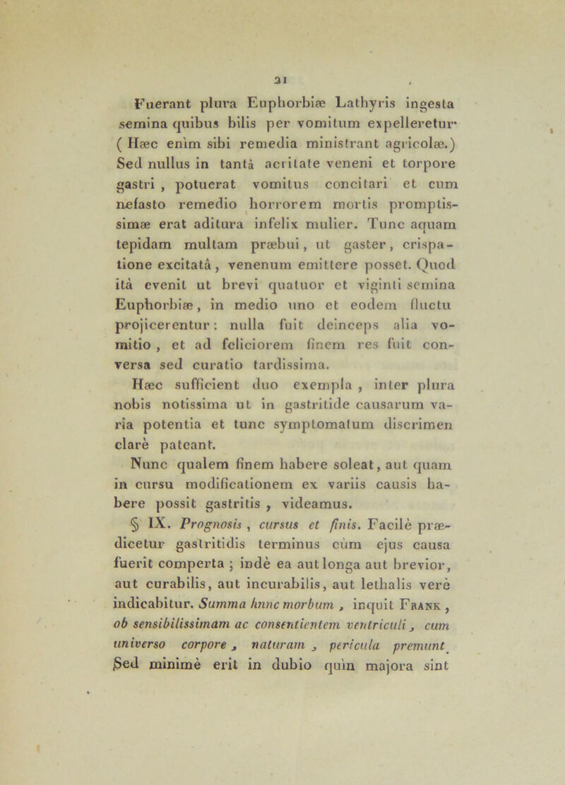 ai Fuerant plura Euphorbiae Lathyris ingesta semina quibus bilis per vomitum expelleretur* ( Haec enim sibi remedia ministrant agricolae.) Sed nullus in tanta acritate veneni et torpore gastri , potuerat vomitus concitari et cum nefasto remedio horrorem mortis promptis- simae erat aditura infelix mulier. Tunc aouam i tepidam multam praebui, ut gaster, crispa- tione excitata, venenum emittere posset. Quod ita evenit ut brevi quatuor et viginli semina Euphorbiae, in medio uno et eodem fluctu projicerentur: nulla fuit deinceps alia vo- mitio , et ad feliciorem finem res fuit con- versa sed curatio tardissima. Haec sufficient duo exempla , inter plura nobis notissima ut in gastritide causarum va- ria potentia et tunc symptomatum discrimen clare pateant. Nunc qualem finem habere soleat, aut quam in cursu modificationem ex variis causis ha- bere possit gastritis , videamus. § IX. Prognosis , cursus ct finis. Facile prae- dicetur gastritidis terminus cum ejus causa fuerit comperta ; inde ea aut longa aut brevior, aut curabilis, aut incurabilis, aut lellialis vere indicabitur. Summa hnnc morbum , inquit Frank , ob sensibilissimam ac consentientem ventriculi , cum universo corpore, naturam pericula premunt jSed minime erit in dubio quin majora sint