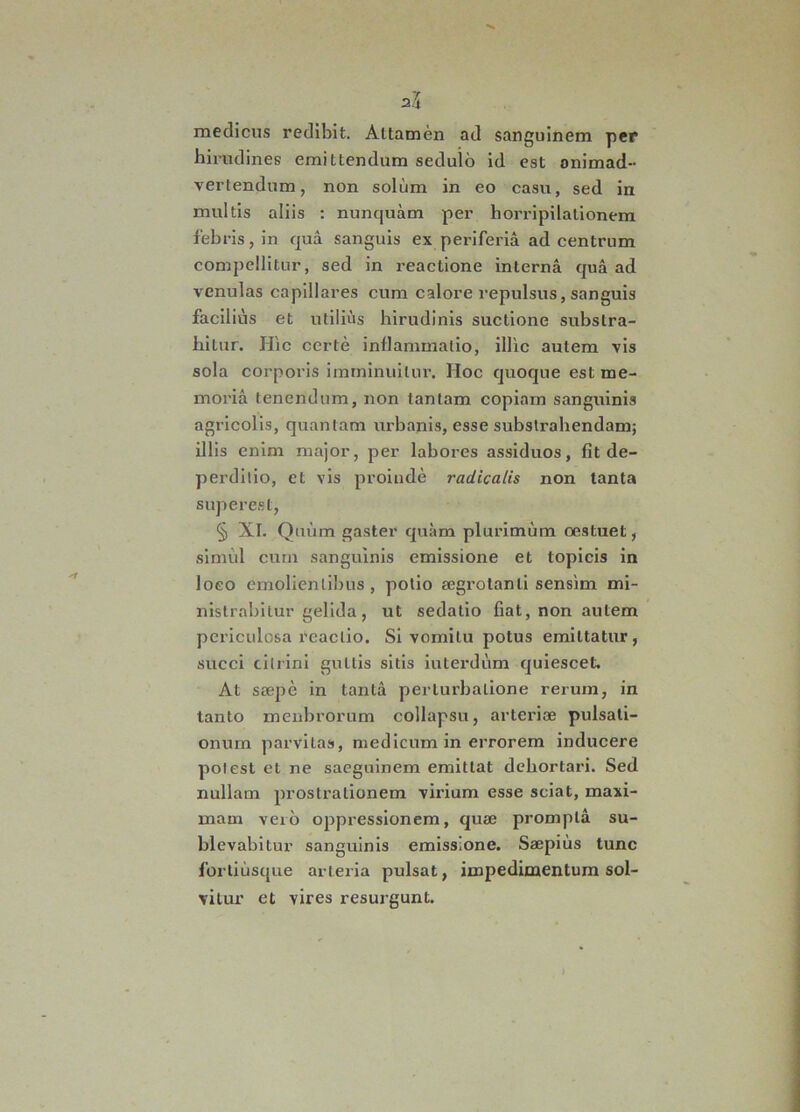 medicus redibit. Attamen ad sanguinem per hirudines emittendum sedulo id est animad- vertendum, non solum in eo casu, sed in multis aliis : nunquam per horripilationem febris, in qua sanguis ex periferia ad centrum compellitur, sed in reactione interna qua ad venulas capillares cum calore repulsus, sanguis facilius et utilius hirudinis suctione substra- hitur. Hic certe inflammatio, illic autem vis sola corporis imminuitur. Hoc quoque est me- moria tenendum, non tantam copiam sanguinis agricolis, quantam urbanis, esse substrahendam; illis enim major, per labores assiduos, fit de— perditio, et vis proinde radicatis non tanta supereat, § XI. Quum gaster quam plurimum oestuet, simul cum sanguinis emissione et topicis in loeo emolienlibus, potio aegrotanti sensim mi- nistrabitur gelida, ut sedatio fiat, non autem periculosa reactio. Si vomitu potus emittatur, succi cillini guttis sitis interdum quiescet. At saepe in tanta perturbatione rerum, in tanto menbrorum collapsu, arteriae pulsati- onum parvitas, medicum in errorem inducere potest et ne saeguinem emittat dehortari. Sed nullam prostrationem virium esse sciat, maxi- mam vero oppressionem, quae prompta su- blevabitur sanguinis emissione. Saepius tunc fortiusque arteria pulsat, impedimentum sol- vitur et vires resurgunt.