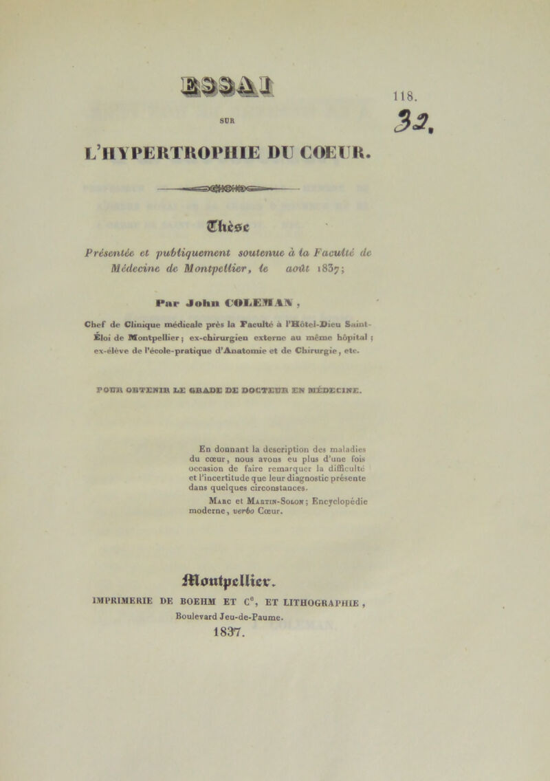 L’HYPERTROPHIE du coeur. Présentée et publiquement soutenue à la Faculté de Médecine de Montpellier, le août 1837; Par John UOLEfflAÜ , Chef de Clinique médicale près la Faculté à l’Hôtel-Dieu Saint- Eloi de Montpellier ; ex-chirurgien externe au même hôpital ; ex-élève de l'école-pratique d’Anatomie et de Chirurgie, etc. POU» OBTENU» DE 6BADE DE DOCTEUR EN MÉDECINE. En donnant la description des maladies du coeur, nous avons eu plus d’une fois occasion de faire remarquer la difficulté et l’incertitude que leur diagnostic présente dans quelques circonstances. Mabc et MABTiN-Sotost ; Encyclopédie moderne, verbo Cœur. iftoutpeUietr. IMPRIMERIE DE BOEIIM ET Ce, ET LITHOGRAPHIE , Boulevard Jeu-de-Paume. 1837.