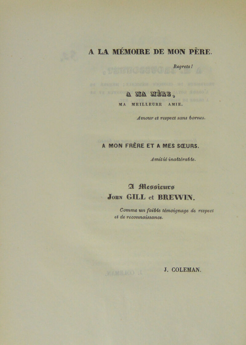 A LA MÉMOIRE DE MON PERE. Regrets ! & m sataâ* MA MEILLEURE AMIE. Amour et respect sans bornes. A MON FRÈRE ET A MES SŒURS. Amitié inaltérable. Ql iHc00icure John GILL et RREWIN. Comme un faible témoignage de respect et de reconnaissance.