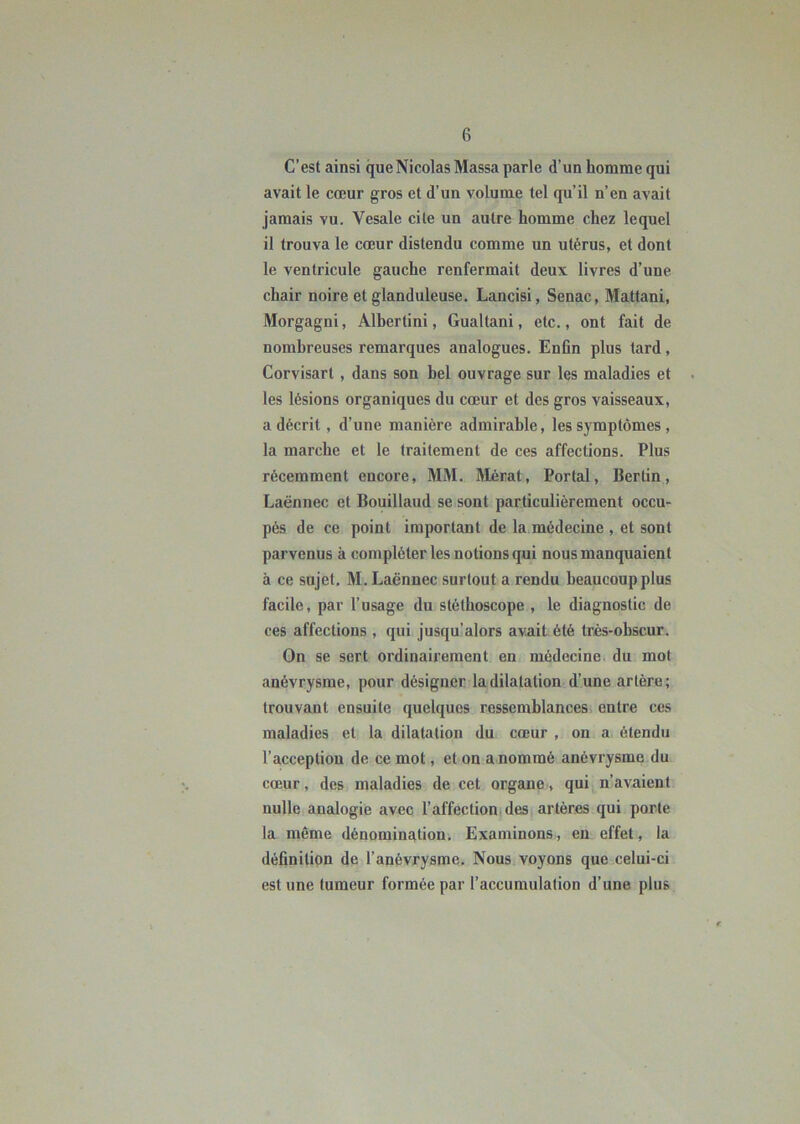 C’est ainsi que Nicolas Massa parle d’un homme qui avait le cœur gros et d’un volume tel qu’il n’en avait jamais vu. Vesale cite un autre homme chez lequel il trouva le cœur distendu comme un utérus, et dont le ventricule gauche renfermait deux livres d’une chair noire et glanduleuse. Lancisi, Senac, Mattani, Morgagni, Albertini, Gualtani, etc., ont fait de nombreuses remarques analogues. Enfin plus tard, Corvisart , dans son bel ouvrage sur les maladies et les lésions organiques du cœur et des gros vaisseaux, a décrit , d’une manière admirable, les symptômes , la marche et le traitement de ces affections. Plus récemment encore, MM. Mérat, Portai, Berlin, Laënnec et Bouillaud se sont particulièrement occu- pés de ce point important de la médecine , et sont parvenus à compléter les notions qui nous manquaient à ce sujet. M. Laënnec surtout a rendu beaucoup plus facile, par l’usage du stéthoscope , le diagnostic de ces affections , qui jusqu’alors avait été très-obscur. On se sert ordinairement en médecine du mot anévrysme, pour désigner la dilatation d’une artère; trouvant ensuite quelques ressemblances entre ces maladies et la dilatation du cœur , on a étendu l’acception de ce mot, et on a nommé anévrysme du cœur, des maladies de cet organe, qui n’avaient nulle analogie avec l’affection des artères qui porte la même dénomination. Examinons, eu effet, la définition de l’anévrysme. Nous voyons que celui-ci est une tumeur formée par l’accumulation d’une plu&