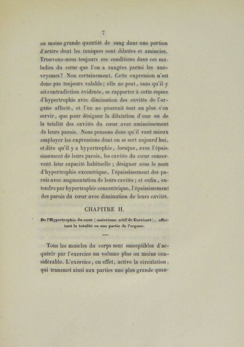 ou moins grande quantité de sang dans une portion d’artère dont les tuniques sont dilatées et amincies. Trouvons-nous toujours ces conditions dans ces ma- ladies du cœur que l’on a rangées parmi les ané- vrysmes? Non certainement. Cette expression n’est donc pas toujours valable; elle ne peut, sans qu’il y ait contradiction évidente, se rapporter à cette espèce d’hypertrophie avec diminution des cavités de l’or- gane affecté, et l’on ne pourrait tout au plus s’en servir, que pour désigner la dilatation d’une ou de la totalité des cavités du cœur avec amincissement de leurs parois. Nous pensons donc qu’il vaut mieux employer les expressions dont on se sert aujourd’hui, et dire qu’il y a hypertrophie, lorsque, avec l’épais- sissement de leurs parois, les cavités du cœur conser- vent leur capacité habituelle ; désigner sous le nom d’hypertrophie excentrique, l’épaississement des pa- rois avec augmentation de leurs cavités ; et enfin , en- tendre par hypertrophie concentrique, l’épaississement des parois du cœur avec diminution de leurs cavités. CHAPITRE II. De l’Hypertrophie du cœur ( anévrisme actif de Corvisart ) , affec- tant la totalité ou une partie de l’organe. Tous les muscles du corps sont susceptibles d’ac- quérir par l’exercice un volume plus ou moins con- sidérable. L’exercice, en effet, active la circulation, qui transmet ainsi aux parties une plus grande quan-