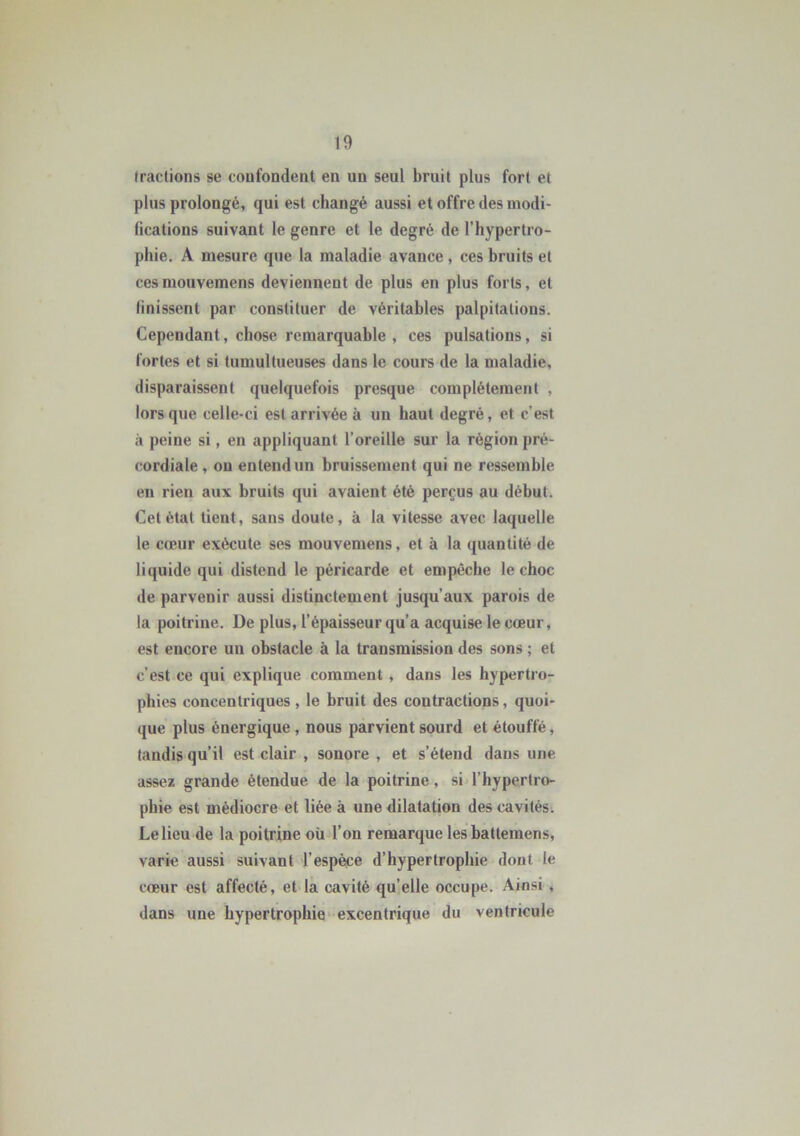 fractions se confondent en un seul bruit plus fort et plus prolongé, qui est changé aussi et offre des modi- fications suivant le genre et le degré de l’hypertro- phie. A mesure que la maladie avance , ces bruits et ces mouvemens deviennent de plus en plus forts, et finissent par constituer de véritables palpitations. Cependant, chose remarquable , ces pulsations, si fortes et si tumultueuses dans le cours de la maladie, disparaissent quelquefois presque complètement , lors que celle-ci est arrivée à un haut degré, et c’est à peine si, en appliquant l’oreille sur la région pré- cordiale , on entend un bruissement qui ne ressemble en rien aux bruits qui avaient été perçus au début. Cet état tient, sans doute, à la vitesse avec laquelle le cœur exécute ses mouvemens, et à la quantité de liquide qui distend le péricarde et empêche le choc de parvenir aussi distinctement jusqu’aux parois de la poitrine. De plus, l’épaisseur qu’a acquise le cœur, est encore un obstacle à la transmission des sons ; et c’est ce qui explique comment , dans les hypertro- phies concentriques , le bruit des contractions, quoi- que plus énergique , nous parvient sourd et étouffé, tandis qu’il est clair , sonore , et s’étend dans une assez grande étendue de la poitrine, si l’hypertro- phie est médiocre et liée à une dilatation des cavités. Le lieu de la poitrine où l’on remarque lesbatteraens, varie aussi suivant l’espèce d’hypertrophie dont le cœur est affecté, et la cavité qu’elle occupe. Ainsi , dans une hypertrophie excentrique du ventricule