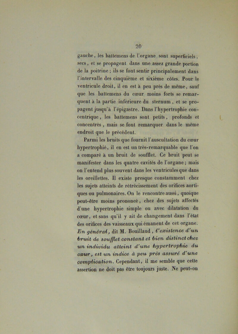 gauche, les baltemens de l’organe sont superficiels, secs , et se propagent dans une assez grande portion de la poitrine ; ils se font sentir principalement dans l’intervalle des cinquième et sixième côtes. Pour le ventricule droit, il en est à peu près de même, sauf que les baltemens du cœur moins forts se remar- quent à la partie inférieure du sternum , et se pro- pagent jusqu’à l’épigastre. Dans l’hypertrophie con- centrique , les battemens sont petits, profonds et concentrés, mais se font remarquer dans le même endroit que le précédent. Parmi les bruits que fournit l’auscultation du cœur hypertrophié, il en est un très-remarquable que l’on a comparé à un bruit de soufflet. Ce bruit peut se manifester dans les quatre cavités de l’organe ; mais on l’entend plus souvent dans les ventricules que dans les oreillettes. Il existe presque constamment chez les sujets atteints de rétrécissement des orifices aorti- ques ou pulmonaires. On le rencontre aussi, quoique peut-être moins prononcé, chez des sujets affectés d’une hypertrophie simple ou avec dilatation du cœur, et sans qu’il y ait de changement dans l’état des orifices des vaisseaux qui émanent de cet organe. En générai, dit M. Bouillaud , Vexistence d’un bruit de soufflet constant et bien distinct chez un individu atteint d’une hypertrophie du cœur, est un indice à peu près assuré d’une complication. Cependant, il me semble que cette assertion ne doit pas être toujours juste. Ne peut-on