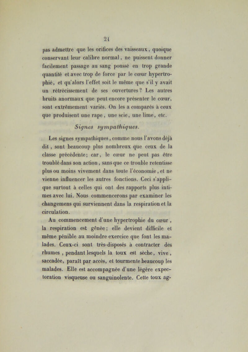 pas admettre que les orifices des vaisseaux, quoique conservant leur calibre normal, ne puissent donner facilement passage au sang poussé en trop grande quantité et avec trop de force par le cœur hypertro- phié, et qu alors l’effet soit le même que s’il y avait un rétrécissement de ses ouvertures ? Les autres bruits anormaux que peut encore présenter le cœur, sont extrêmement variés. On les a comparés à ceux que produisent une râpe , une scie, une lime, etc. Signes sympathiques. Les signes sympathiques, comme nous l’avons déjà dit , sont beaucoup plus nombreux que ceux de la classe précédente; car, le cœur ne peut pas être troublé dans son action, sans que ce trouble retentisse plus ou moins vivement dans toute l’économie, et ne vienne influencer les autres fonctions. Ceci s’appli- que surtout à celles qui ont des rapports plus inti- mes avec lui. Nous commencerons par examiner les changemens qui surviennent dans la respiration et la circulation. Au commencement d’une hypertrophie du cœur , la respiration est gênée ; elle devient difficile et même pénible au moindre exercice que font les ma- lades. Ceux-ci sont très-disposés à contracter des rhumes , pendant lesquels la toux est sèche, vive , saccadée, paraît par accès, et tourmente beaucoup les malades. Elle est accompagnée d’une légère expec- toration visqueuse ou sanguinolente. Cette toux ag-