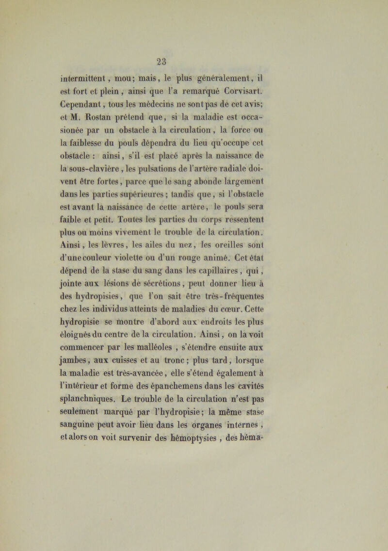 intermittent, mou; mais, le plus généralement, il est fort et plein , ainsi que l’a remarqué Corvisart. Cependant, tous les médecins ne sont pas de cet avis; et M. Rostan prétend que, si la maladie est occa- sionée par un obstacle à la circulation, la force ou la faiblesse du pouls dépendra du lieu qu’occupe cet obstacle : ainsi, s’il est placé après la naissance de la sous-clavière , les pulsations de l’artère radiale doi- vent être fortes, parce que le sang abonde largement dans les parties supérieures ; tandis que, si l’obstacle est avant la naissance de cette artère, le pouls sera faible et petit. Toutes les parties du corps ressentent plus ou moins vivement le trouble de la circulation. Ainsi, les lèvres, les ailes du nez, les oreilles sont d’unecouleur violette ou d’un rouge animé. Cet étal dépend de la stase du sang dans les capillaires , qui, jointe aux lésions de sécrétions, peut donner lieu à des hydropisies, que l’on sait être très-fréquentes chez les individus atteints de maladies du cœur. Cette hydropisie se montre d’abord aux endroits les plus éloignés du centre delà circulation. Ainsi, on la voit commencer par les malléoles , s’étendre ensuite aux jambes, aux cuisses et au tronc ; plus tard, lorsque la maladie est très-avancée, elle s’étend également à l’intérieur et forme des épanchemens dans les cavités splanchniques. Le trouble de la circulation n’est pas seulement marqué par l’hydropisie; la même stase sanguine peut avoir lieu dans les organes internes , et alors on voit survenir des hémoptysies, deshéma-