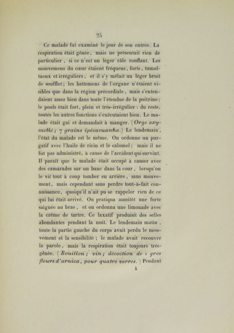 Ce malade fut examiné le jour de son entrée. La respiration était gênée, mais ne présentait rien de particulier , si ce n’est un léger râle ronflant. Les mouvemens du cœur étaient fréquens, forts, tumul- tueux et irréguliers , et il s’y mêlait un léger bruit de soufflet ; les battemens de l’organe n’étaient vi- sibles que dans la région précordiale , mais s’enten- daient assez bien dans toute l’étendue de la poitrine; le pouls était fort, plein et très-irrégulier : du reste, toutes les autres fonctions s’exécutaient bien. Le ma- lade était gai et demandait à manger. ( Orge oxy- niellé ; 7 grains ipécacuanha.) Le lendemain , l’état du malade est le même. On ordonne un pur- gatif avec l’huile de ricin et le calomel ; mais il ne fut pas administré, à cause de l’accident qui survint. 11 parait que le malade était occupé à causer avec des camarades sur un banc dans la cour, lorsqu’on le vit tout à coup tomber en arrière, sans mouve- ment, mais cependant sans perdre tout-à-fait con- naissance, quoiqu’il n’ait pu se rappeler rien de ce qui lui était arrivé. On pratiqua aussitôt une forte saignée au bras , et on ordonna une limonade avec la crème de tartre. Ce laxatif produisit des selles abondantes pendant la nuit. Le lendemain matin , toute la partie gauche du corps avait perdu le mou- vement et la sensibilité ; le malade avait recouvré la parole, mais la respiration était toujours très- gênée. ( Bouillon; vin; décoction de 1 gros fleurs d’arnica, pour quaPt'e verres. ) Pendant 4