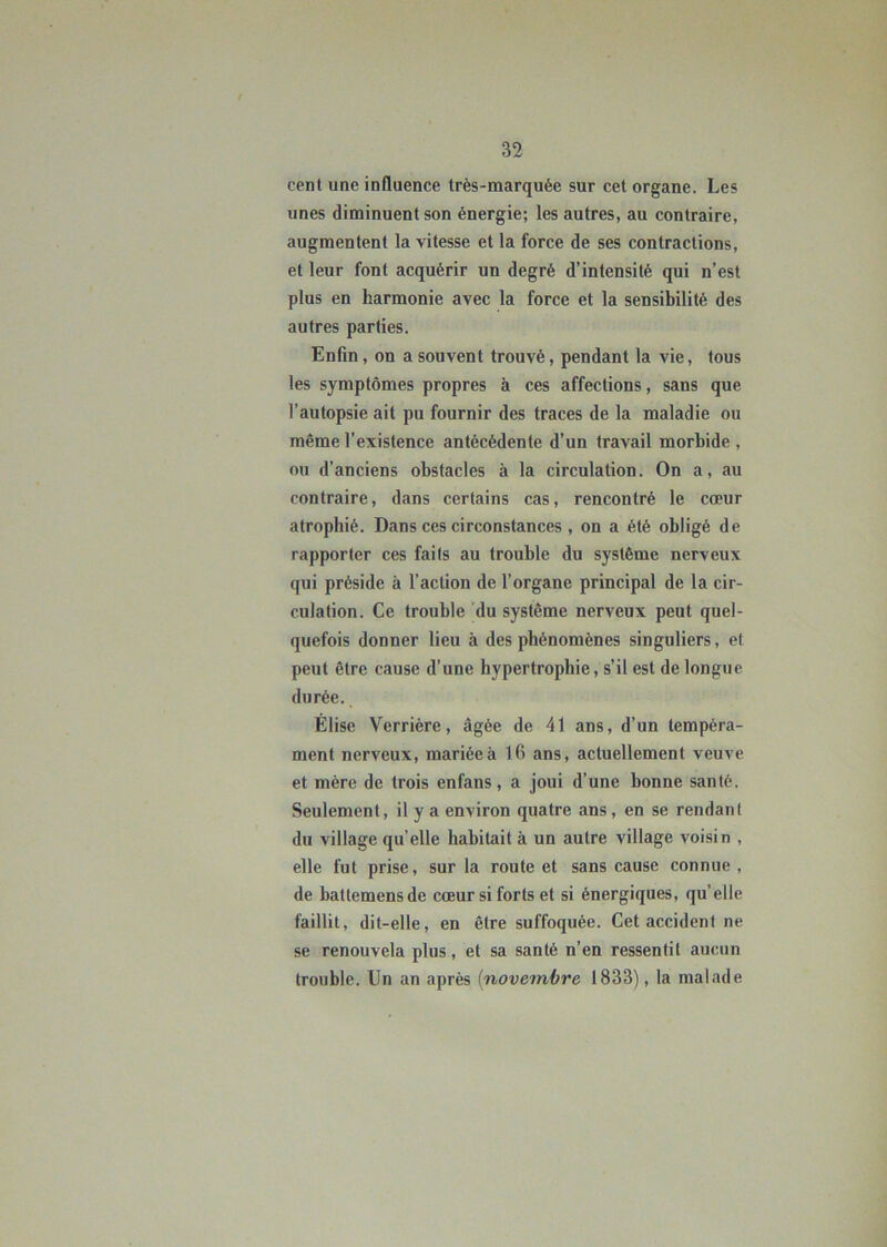 cent une influence très-marquée sur cet organe. Les unes diminuent son énergie; les autres, au contraire, augmentent la vitesse et la force de ses contractions, et leur font acquérir un degré d’intensité qui n’est plus en harmonie avec la force et la sensibilité des autres parties. Enfin, on a souvent trouvé, pendant la vie, tous les symptômes propres à ces affections, sans que l’autopsie ait pu fournir des traces de la maladie ou même l’existence antécédente d’un travail morbide , ou d’anciens obstacles à la circulation. On a, au contraire, dans certains cas, rencontré le cœur atrophié. Dans ces circonstances , on a été obligé de rapporter ces faits au trouble du système nerveux qui préside à l’action de l’organe principal de la cir- culation. Ce trouble du système nerveux peut quel- quefois donner lieu à des phénomènes singuliers, et peut être cause d’une hypertrophie, s’il est de longue durée. Elise Verrière, âgée de 41 ans, d’un tempéra- ment nerveux, mariée à lfi ans, actuellement veuve et mère de trois enfans, a joui d’une bonne santé. Seulement, il y a environ quatre ans, en se rendant du village qu elle habitait à un autre village voisin , elle fut prise, sur la route et sans cause connue , de battemensde cœur si forts et si énergiques, qu elle faillit, dit-elle, en être suffoquée. Cet accident ne se renouvela plus, et sa santé n’en ressentit aucun trouble. Un an après (novembre 1833), la malade