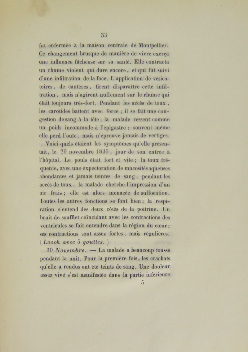 fut enfermée à la maison centrale de Montpellier. Ce changement brusque de manière de vivre exerça une influence fâcheuse sur sa santé. Elle contracta un rhume violent qui dure encore, et qui fut suivi d’une infiltration de la face. L’application de vésica- toires, de cautères, firent disparaître cette infil- tration , mais n’agirent nullement sur le rhume qui était toujours très-fort. Pendant les accès de toux , les carotides battent avec force ; il se fait une con- gestion de sang à la tète; la malade ressent comme un poids incommode à l’épigastre ; souvent même elle perd l’ouïe, mais n’éprouve jamais de vertiges. Voici quels étaient les symptômes qu’elle présen- tait, le 29 novembre 1836, jour de son entrée à l’hôpital. Le pouls était fort et vile ; la toux fré- quente, avec une expectoration de mucosités aqueuses abondantes et jamais teintes de sang; pendant les accès de toux , la malade cherche l’impression d’un air frais ; elle est alors menacée de suffocation. Toutes les autres fonctions se font bien ; la respi- ration s’entend des deux côtés de la poitrine. Un bruit de soufflet coïncidant avec les contractions des ventricules se fait entendre dans la région du cœur; ses contractions sont assez fortes, mais régulières. ( Looch avec 5 gouttes. ) 30 Novembre. — La malade a beaucoup toussé pendant la nuit. Pour la première fois, les crachats quelle a rendus ont été teints de sang. Une douleur assez vive s’est manifestée dans la partie inférieure 5