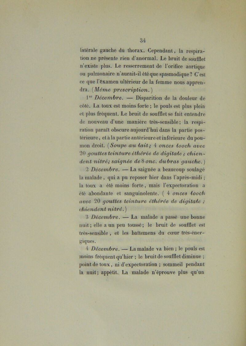 latérale gauche du thorax. Cependant, la respira- tion ne présente rien d’anormal. Le bruit de soufflet n’existe plus. Le resserrement de l’orifice aortique ou pulmonaire n’aurait-il été que spasmodique? C’est ce que l’examen ultérieur de la femme nous appren- dra. {Même prescription.) 1er Décembre. — Disparition de la douleur de côté. La toux est moins forte ; le pouls est plus plein et plus fréquent. Le bruit de soufflet se fait entendre de nouveau d’une manière très-sensible; la respi- ration parait obscure aujourd’hui dans la partie pos- térieure, et à la partie antérieure et inférieure du pou- mon droit. (Soupe au lait; 4 onces looch avec 20 gouttes teinture èthérée de digitale ; chien- dent nitré; saignée de 8 onc. du bras gauche. ) 2 Décembre. — La saignée a beaucoup soulagé la malade , qui a pu reposer hier dans l’après-midi ; la toux a été moins forte, mais l’expectoration a été abondante et sanguinolente. ( 4 onces looch avec 20 gouttes teinture èthérée de digitale ; chiendent nitré. ) 3 Décembre. — La malade a passé une bonne nuit; elle a un peu toussé; le bruit de soufflet est très-sensible , et les battemens du cœur très-éner- giques. 4 Décembre. — La malade va bien ; le pouls est moins fréquent qu’hier ; le bruit de soufflet diminue ; point de toux, ni d’expectoration ; sommeil pendant la nuit; appétit. La malade n’éprouve plus qu’un