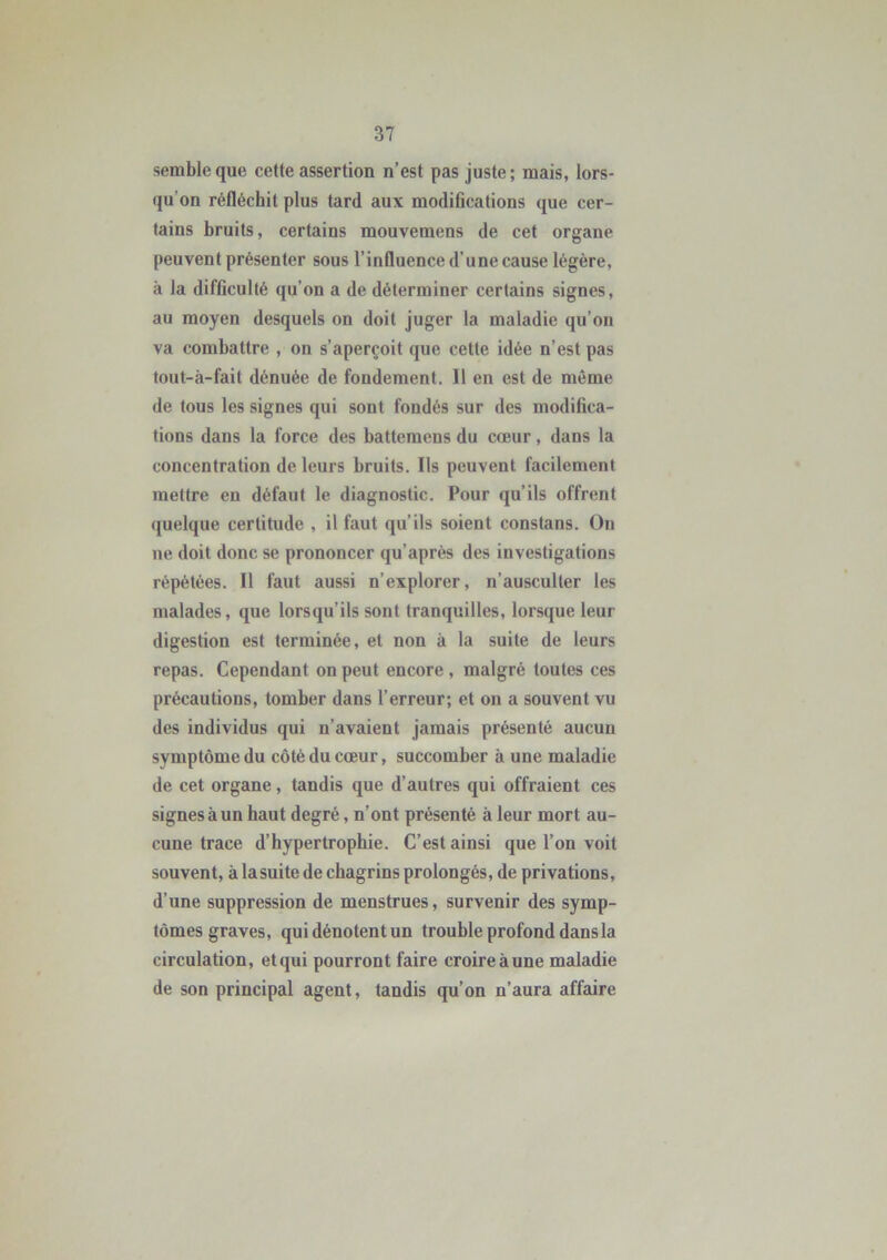semble que cette assertion n’est pas juste; mais, lors- qu'on réfléchit plus tard aux modifications que cer- tains bruits, certains mouvemens de cet organe peuvent présenter sous l’influence d’une cause légère, à la difficulté qu’on a de déterminer certains signes, au moyen desquels on doit juger la maladie qu’on va combattre , on s’aperçoit que cette idée n’est pas tout-à-fait dénuée de fondement. Il en est de même de tous les signes qui sont fondés sur des modifica- tions dans la force des battemens du cœur, dans la concentration de leurs bruits. Ils peuvent facilement mettre en défaut le diagnostic. Pour qu’ils offrent quelque certitude , il faut qu’ils soient constans. Ou ne doit donc se prononcer qu’après des investigations répétées. Il faut aussi n’explorer, n’ausculter les malades, que lorsqu'ils sont tranquilles, lorsque leur digestion est terminée, et non à la suite de leurs repas. Cependant on peut encore , malgré toutes ces précautions, tomber dans l’erreur; et on a souvent vu des individus qui n’avaient jamais présenté aucun symptôme du côté du cœur, succomber à une maladie de cet organe, tandis que d’autres qui offraient ces signes à un haut degré, n’ont présenté à leur mort au- cune trace d’hypertrophie. C’est ainsi que l’on voit souvent, à lasuite de chagrins prolongés, de privations, d’une suppression de menstrues, survenir des symp- tômes graves, quidénotentun trouble profond dans la circulation, et qui pourront faire croire à une maladie de son principal agent, tandis qu’on n’aura affaire
