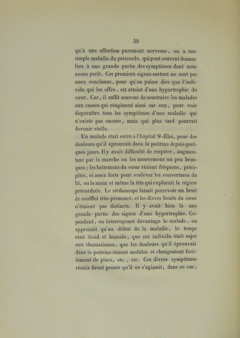 qu’à une affection purement nerveuse, ou à une simple maladie du péricarde, qui peut souvent donner lieu à une grande partie des symptômes dont nous avons parlé. Ces premiers signes surtout ne sont pas assez concluans, pour qu’on puisse dire que l’indi- vidu qui les offre, est atteint d’une hypertrophie du cœur. Car, il suffit souvent de soustraire les malades aux causes qui réagissent ainsi sur eux, pour voir disparaître tous les symptômes d’une maladie qui n’existe pas encore, mais qui plus tard pourrait devenir réelle. Un malade était entré à l’hôpital S‘-Éloi, pour des douleurs qu’il éprouvait dans la poitrine depuis quel- ques jours. Il y avait difficulté de respirer, augmen- tant par la marche ou les mouvemens un peu brus- ques; lesbattemensdu cœur étaient fréquens, préci- pités, et assez forts pour soulever les couvertures du lit, ou la main et même la tète qui explorait la région précordiale. Le stéthoscope faisait percevoir un bruit de soufflet très-prononcé, et les divers bruits du cœur n’étaient pas distincts. Il y avait bien là une grande partie des signes d’une hypertrophie. Ce- pendant , en interrogeant davantage le malade , on apprenait qu’au début de la maladie, le temps était froid et humide, que cet individu était sujet aux rhumatismes, que les douleurs qu’il éprouvait dans la poitrine étaient mobiles et changeaient faci- lement de place, etc., etc. Ces divers symptômes réunis firent penser qu’il ne s’agissait, dans ce cas ,