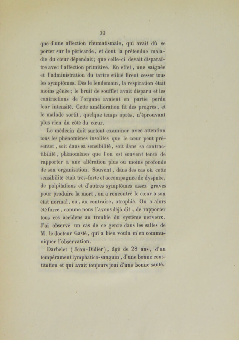 que d’uue affectiou rhumatismale, qui avait dû se porter sur le péricarde, et dont la prétendue mala- die du cœur dépendait; que celle-ci devait disparaî- tre avec l’affection primitive. En effet, une saignée et l’administration du tartre stibié firent cesser tous les symptômes. Dès le lendemain, la respiration était moins gênée; le bruit de soufflet avait disparu et les contractions de l’organe avaient en partie perdu leur intensité. Cette amélioration fit des progrès, et le malade sortit, quelque temps après, n’éprouvant plus rien du côté du cœur. Le médecin doit surtout examiner avec attention tous les phénomènes insolites que le cœur peut pré- senter , soit dans sa sensibilité, soit dans sa contrac- tibilité , phénomènes que l’on est souvent tenté de rapporter à une altération plus ou moins profonde de son organisation. Souvent, dans des cas où cette sensibilité était très-forte et accompagnée de dyspnée, de palpitations et d'autres symptômes assez graves pour produire la mort, on a rencontré le cœur à son état normal, ou, au contraire, atrophié. On a alors été forcé, comme nous l’avons déjà dit , de rapporter tous ces accidens au trouble du système nerveux. J’ai observé un cas de ce genre dans les salles de M. le docteur Gasté, qui a bien voulu m’en commu- niquer l’observation. Darbelet (Jean-Didier), âgé de 28 ans, d’un tempérament lymphatico-sanguin , d’une bonne cons- titution et qui avait toujours joui d’une bonne santé,