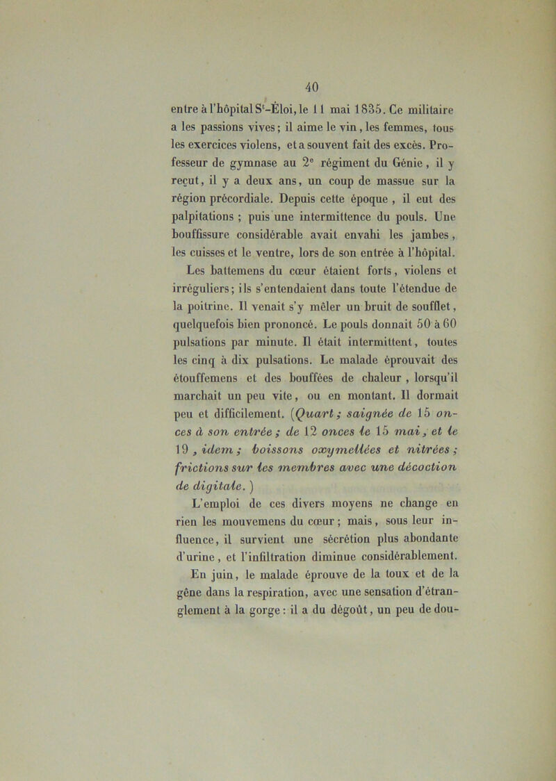 entre à l’hôpital S‘—Éloi, le 11 mai 1835. Ce militaire a les passions vives ; il aime le vin, les femmes, tous les exercices violons, et a souvent fait des excès. Pro- fesseur de gymnase au 2e régiment du Génie , il y reçut, il y a deux ans, un coup de massue sur la région précordiale. Depuis cette époque , il eut des palpitations ; puis une intermittence du pouls. Une bouffissure considérable avait envahi les jambes, les cuisses et le ventre, lors de son entrée à l’hôpital. Les battemens du cœur étaient forts, violens et irréguliers; ils s’entendaient dans toute l’étendue de la poitrine. Il venait s’y mêler un bruit de soufflet, quelquefois bien prononcé. Le pouls donnait 50 à 60 pulsations par minute. Il était intermittent, toutes les cinq à dix pulsations. Le malade éprouvait des étouffemens et des bouffées de chaleur , lorsqu’il marchait un peu vite, ou en montant. Il dormait peu et difficilement. (Quart ; saignée de 15 on- ces à son entrée ; de 12 onces le 15 mai, et ie 19 , idem ; boissons oxymeUëes et nitrées ; frictions sur les membres avec une décoction de digitale. ) L’emploi de ces divers moyens ne change en rien les mouvemens du cœur ; mais , sous leur in- fluence, il survient une sécrétion plus abondante d’urine, et l’infiltration diminue considérablement. En juin, le malade éprouve de la toux et de la gêne dans la respiration, avec une sensation d’étran- glement à la gorge : il a du dégoût, un peu de dou-