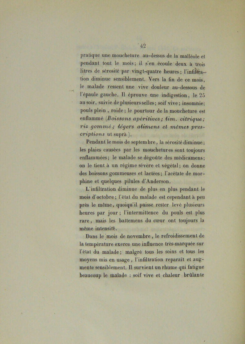 pratique une moucheture au-dessus de la malléole et pendant tout le mois; il s’en écoule deux à trois litres de sérosité par vingt-quatre heures ; l'infiltra- tion diminue sensiblement. Vers la fin de ce mois, le malade ressent une vive douleur au-dessous de l’épaule gauche. Il éprouve une indigestion, le 25 au soir, suivie de plusieurs selles ; soif vive; insomnie; pouls plein , roidc ; le pourtour de la moucheture est enflammé (Boi ssons apéritives ; Uni. citrique ; riz gommé ; légers alimens et mêmes pres- criptions ut supra ). Pendant le mois de septembre, la sérosité diminue ; les plaies causées par les mouchetures sont toujours enflammées; le malade se dégoûte des médicamens; on le tient à un régime sévère et végétal; on donne des boissons gommeuses et lactées ; l’acétate de mor- phine et quelques pilules d’Anderson. L’infiltration diminue de plus en plus pendant le mois d’octobre; l’état du malade est cependant à peu près le même, quoiqu'il puisse rester levé plusieurs heures par jour ; l’intermittence du pouls est plus rare, mais les battemens du cœur ont toujours la même intensité. Dans le mois de novembre , le refroidissement de la température exerce une influence très-marquée sur l’état du malade ; malgré tous les soins et tous les moyens mis en usage, l’infiltration reparaît et aug- mente sensiblement. Il survient un rhume qui fatigue beaucoup le malade : soif vive et chaleur brûlante