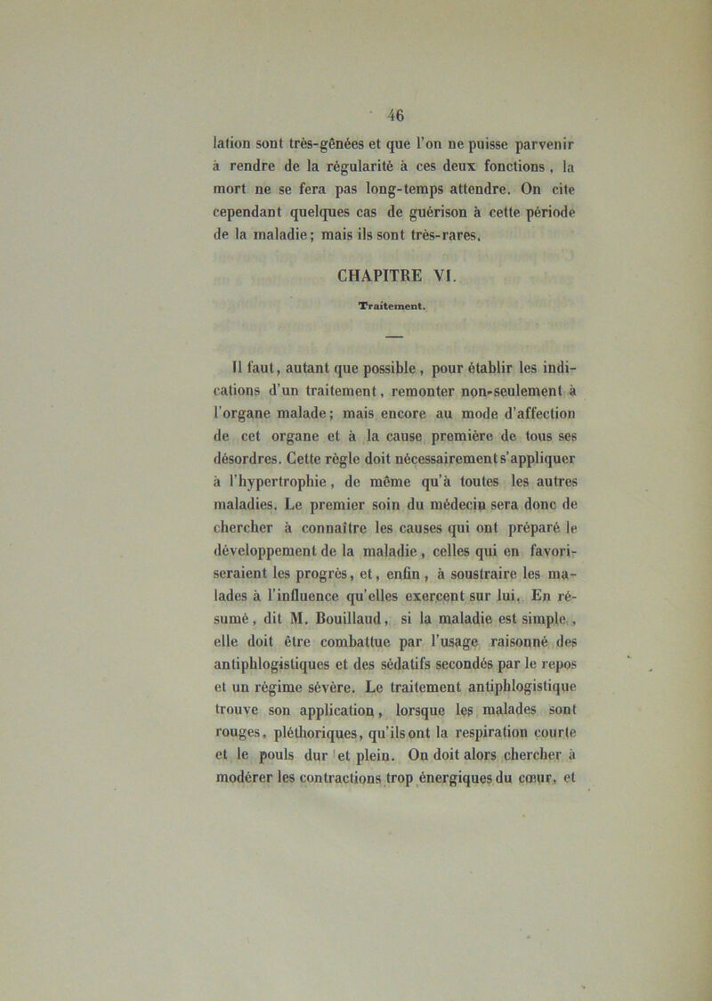 lation sont très-gênées et que l’on ne puisse parvenir à rendre de la régularité à ces deux fonctions , la mort ne se fera pas long-temps attendre. On cite cependant quelques cas de guérison à cette période de la maladie; mais ils sont très-rares. CHAPITRE VI. Traitement. Il faut, autant que possible, pour établir les indi- cations d’un traitement, remonter non-seulement à l’organe malade; mais encore au mode d’affection de cet organe et à la cause première de tous ses désordres. Cette règle doit nécessairement s’appliquer à l’hypertrophie, de même qu’à toutes les autres maladies. Le premier soin du médecin sera donc de chercher à connaître les causes qui ont préparé le développement de la maladie, celles qui en favori- seraient les progrès, et, enfin , à soustraire les ma- lades à l’influence qu’elles exercent sur lui. En ré- sumé, dit M. Bouillaud, si la maladie est simple , elle doit être combattue par l’usage raisonné des antiphlogistiques et des sédatifs secondés par le repos et un régime sévère. Le traitement antiphlogistique trouve son application, lorsque les malades sont rouges, pléthoriques, qu’ils ont la respiration courte et le pouls dur et plein. On doit alors chercher à modérer les contractions trop énergiques du cœur, et