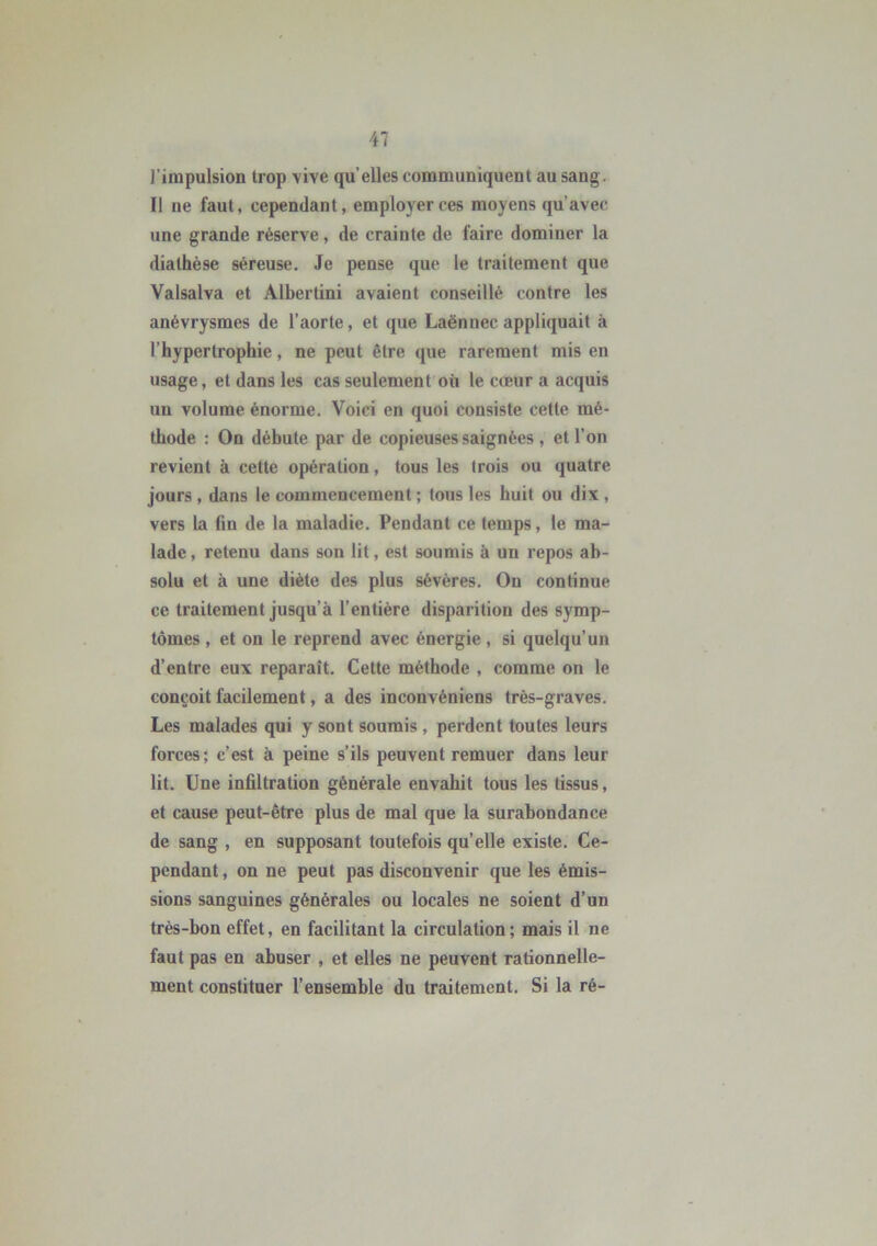 l'impulsion trop vive qu elles communiquent au sang. Il ne faut, cependant, employer ces moyens qu’avec une grande réserve, de crainte de faire dominer la diathèse séreuse. Je pense que le traitement que Valsalva et Albertini avaient conseillé contre les anévrysmes de l’aorte, et que Laënnec appliquait à l’hypertrophie, ne peut être que rarement mis en usage, et dans les cas seulement où le cœur a acquis un volume énorme. Voici en quoi consiste cette mé- thode : On débute par de copieuses saignées , et l’on revient à cette opération, tous les trois ou quatre jours , dans le commencement ; tous les huit ou dix , vers la fin de la maladie. Pendant ce temps, le ma- lade, retenu dans son lit, est soumis à un repos ab- solu et à une diète des plus sévères. On continue ce traitement jusqu’à l’entière disparition des symp- tômes , et on le reprend avec énergie, si quelqu’un d’entre eux reparaît. Cette méthode , comme on le conçoit facilement, a des incouvéniens très-graves. Les malades qui y sont soumis , perdent toutes leurs forces; c’est à peine s’ils peuvent remuer dans leur lit. Une infiltration générale envahit tous les tissus, et cause peut-être plus de mal que la surabondance de sang , en supposant toutefois qu’elle existe. Ce- pendant , on ne peut pas disconvenir que les émis- sions sanguines générales ou locales ne soient d’un très-bon effet, en facilitant la circulation; mais il ne faut pas en abuser , et elles ne peuvent rationnelle- ment constituer l’ensemble du traitement. Si la ré-