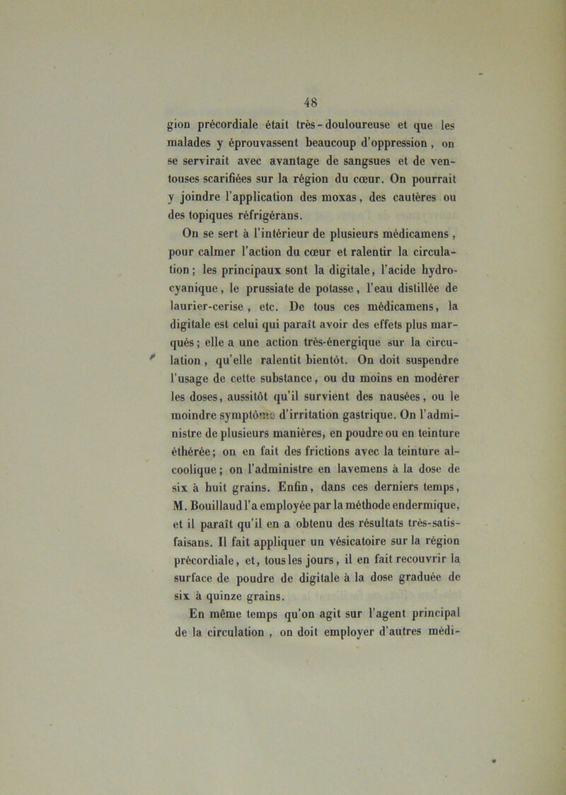 gion précordiale était très - douloureuse et que les malades y éprouvassent beaucoup d’oppression , on se servirait avec avantage de sangsues et de ven- touses scarifiées sur la région du cœur. On pourrait y joindre l’application des moxas, des cautères ou des topiques réfrigérans. On se sert à l’intérieur de plusieurs médicamens, pour calmer l’action du cœur et ralentir la circula- tion ; les principaux sont la digitale, l’acide hydro- cyanique, le prussiate de potasse, l’eau distillée de laurier-cerise, etc. De tous ces médicamens, la digitale est celui qui paraît avoir des effets plus mar- qués ; elle a une action très-énergique sur la circu- ' lation , qu’elle ralentit bientôt. On doit suspendre l’usage de cette substance, ou du moins en modérer les doses, aussitôt qu’il survient des nausées, ou le moindre symptôme d’irritation gastrique. On l’admi- nistre de plusieurs manières, en poudre ou en teinture éthérée; on en fait des frictions avec la teinture al- coolique ; on l’administre en lavemens à la dose de six à huit grains. Enfin, dans ces derniers temps, M. Bouillaud l’a employée par la méthode endermique, et il paraît qu’il en a obtenu des résultats très-satis- faisans. Il fait appliquer un vésicatoire sur la région prècordiale, et, tousles jours, il en fait recouvrir la surface de poudre de digitale à la dose graduée de six à quinze grains. En même temps qu'on agit sur l’agent principal de la circulation , on doit employer d’autres médi-