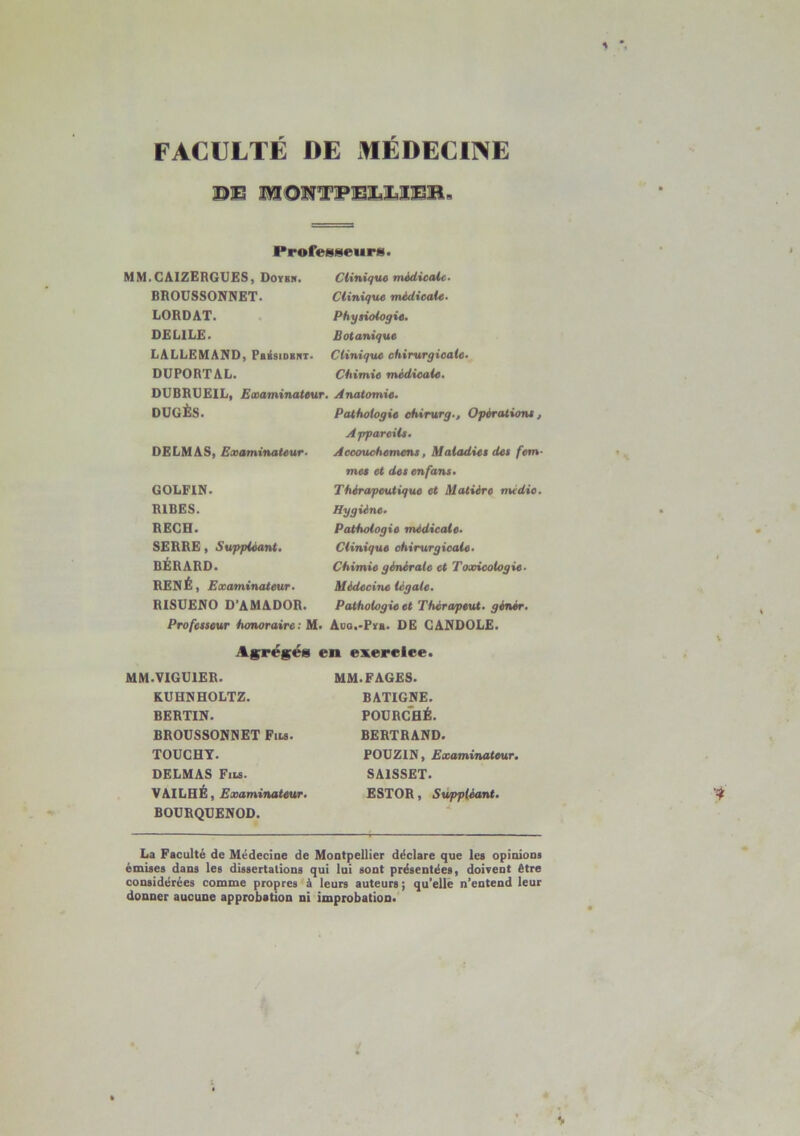 * *. FACULTÉ DE MÉDECINE DE IVI ON T-FTELXIER i Profeg8eurii> MM.CAIZERGUES, Doybh. BROUSSONNET. LORDAT. DEL1LE. LALLEMAND, Pbksidrnt. DUPORTAL. DUBRXJEIL, Examinateur. DUGÈS. DELMAS, Examinateur- GOLFIN. R1BES. RECH. SERRE, Suppléant. BÉRARD. RENÉ, Examinateur. RISUENO D'AMADOR. Professeur honoraire: M Clinique médicale- Clinique médicale- Physiologie. Botanique Clinique chirurgicale. Chimie médicale. Anatomie. Pathologie chirurg-. Opérations, Appareils. Accouchemens, Maladies des fem- mes et des en fans. Thérapeutique et Matière midic. Hygiène. Pathologie médicale. Clinique chirurgicale- Chimie générale et Toxicologie- Médecine legale. Pathologie et Thérapeut. gêner. Aoq.-Pyb. DE CANDOLE. Agrégés en exercice. MM.VIGU1ER. K.UHNHOLTZ. BERTIN. BROUSSONNET Fils. TOUCHY. DELMAS Fils. VAILHÉ, Examinateur. BOURQUENOD. MM. FAGES. BATIGNE. POURCHÉ. BERTRAND. POUZIN, Examinateur. SA1SSET. ESTOR, Suppléant. •? La Faculté de Médecine de Montpellier déclare que les opinions émises dans les dissertations qui lui sont présentées, doivent être considérées comme propres à leurs auteurs; qu'elle n’entend leur donner aucune approbation ni improbation.