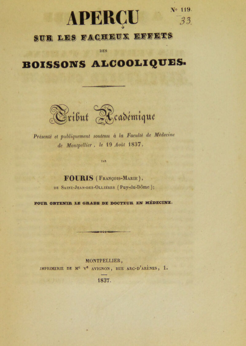 APERÇU SI® &S8 EAÊŒE1S EFF®Ï:S N® 119 33. DES BOISSONS ALCOOLIQUES. (C^cabcmuiUi' Présenté et publiquement soutenu à la Faculté de Médecine de Montpellier , le 19 Août 1837. F O URIS ( François-Marie ), de Saint-Jean-des-Olliéres ( Puy-<lu-Dôme )•, POU® OBTENIR LE GRADE DE DOCTEUR EN MÉDECINE- MONTPELLIER, IMPRIMERIE DE Me Ve AVIGNON, RUE ARC-d’aRENES , 1. 1837.