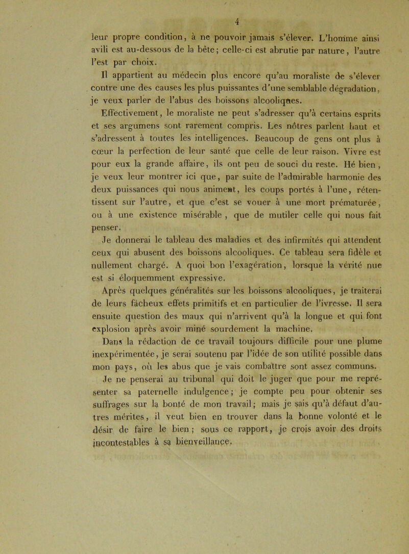 leur propre condition, à ne pouvoir jamais s’élever. L’homme ainsi avili est au-dessous de la bête; celle-ci est abrutie par nature, l’autre l’est par choix. Il appartient au médecin plus encore qu’au moraliste de s’élever contre une des causes les plus puissantes d’une semblable dégradation, je veux parler de l’abus des boissons alcooliques. Effectivement, le moraliste ne peut s’adresser qu’à certains esprits et ses argumens sont rarement compris. Les nôtres parlent haut et s’adressent à toutes les intelligences. Beaucoup de gens ont plus à cœur la perfection de leur santé que celle de leur raison. Vivre est pour eux la grande affaire, ils ont peu de souci du reste. Hé bien , je veux leur montrer ici que, par suite de l’admirable harmonie des deux puissances qui nous animeat, les coups portés à l’une, réten- tissent sur l’autre, et que c’est se vouer à une mort prématurée, ou à une existence misérable , que de mutiler celle qui nous fait penser. Je donnerai le tableau des maladies et des infirmités qui attendent ceux qui abusent des boissons alcooliques. Ce tableau sera fidèle et nullement chargé. A quoi bon l’exagération, lorsque la vérité nue est si éloquemment expressive. Après quelques généralités sur les boissons alcooliques, je traiterai de leurs fâcheux effets primitifs et en particulier de l’ivresse. Il sera ensuite question des maux qui n’arrivent qu’à la longue et qui font explosion après avoir miné sourdement la machine. Dans la rédaction de ce travail toujours difficile pour une plume inexpérimentée, je serai soutenu par l’idée de son utilité possible dans mon pays, où les abus que je vais combattre sont assez communs. Je ne penserai au tribunal qui doit le juger que pour me repré- senter sa paternelle indulgence ; je compte peu pour obtenir ses suffrages sur la bonté de mon travail ; mais je sais qu’à défaut d’au- tres mérites, il veut bien en trouver dans la bonne volonté et le désir de faire le bien; sous ce rapport, je crois avoir des droits incontestables à sa bienveillance.