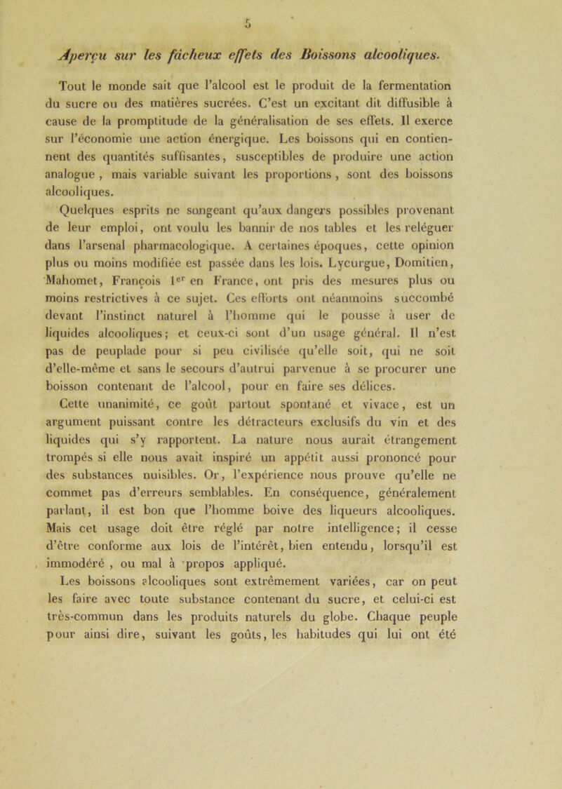 Aperçu sur les fâcheux effets des Boissons alcooliques. Tout le monde sait que l’alcool est le produit de la fermentation du sucre ou des matières sucrées. C’est un excitant dit diffusible à cause de la promptitude de la généralisation de ses effets. 11 exerce sur l’économie une action énergique. Les boissons qui en contien- nent des quantités suffisantes, susceptibles de produire une action analogue , mais variable suivant les proportions , sont des boissons alcooliques. Quelques esprits ne songeant qu’aux dangers possibles provenant de leur emploi, ont voulu les bannir de nos tables et les reléguer dans l’arsenal pharmacologique. A certaines époques, cette opinion plus ou moins modifiée est passée dans les lois. Lycurgue, Domitien, Mahomet, François 1er en France, ont pris des mesures plus ou moins restrictives à ce sujet. Ces efforts ont néanmoins succombé devant l’instinct naturel à l’homme qui le pousse à user de liquides alcooliques; et ceux-ci sont d’un usage général. Il n’est pas de peuplade pour si peu civilisée qu’elle soit, qui ne soit d’elle-mème et sans le secours d’autrui parvenue à se procurer une boisson contenant de l’alcool, pour en faire ses délices. Cette unanimité, ce goût partout spontané et vivace, est un argument puissant contre les détracteurs exclusifs du vin et des liquides qui s’y rapportent. La nature nous aurait étrangement trompés si elle nous avait inspiré un appétit aussi prononcé pour des substances nuisibles. Or, l’expérience nous prouve qu’elle ne commet pas d’erreurs semblables. En conséquence, généralement parlant, il est bon que l’homme boive des liqueurs alcooliques. Mais cet usage doit être réglé par notre intelligence; il cesse d’être conforme aux lois de l’intérêt, bien entendu, lorsqu’il est immodéré , ou mal à propos appliqué. Les boissons alcooliques sont extrêmement variées, car on peut les faire avec toute substance contenant du sucre, et celui-ci est très-commun dans les produits naturels du globe. Chaque peuple pour ainsi dire, suivant les goûts, les habitudes qui lui ont été