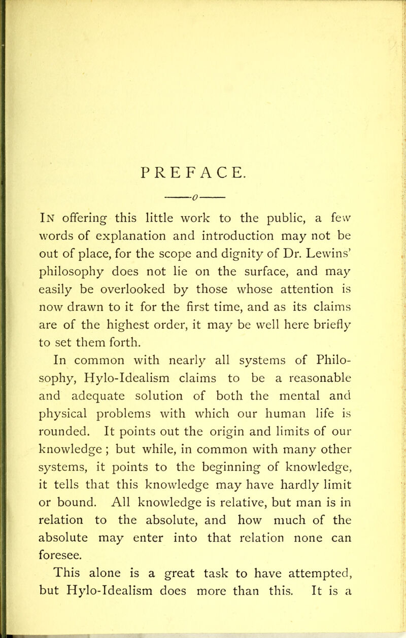 PREFACE. 0 In offering this little work to the public, a few words of explanation and introduction may not be out of place, for the scope and dignity of Dr. Lewins’ philosophy does not lie on the surface, and may easily be overlooked by those whose attention is now drawn to it for the first time, and as its claims are of the highest order, it may be well here briefly to set them forth. In common with nearly all systems of Philo- sophy, Hylo-Idealism claims to be a reasonable and adequate solution of both the mental and physical problems with which our human life is rounded. It points out the origin and limits of our knowledge ; but while, in common with many other systems, it points to the beginning of knowledge, it tells that this knowledge may have hardly limit or bound. All knowledge is relative, but man is in relation to the absolute, and how much of the absolute may enter into that relation none can foresee. This alone is a great task to have attempted, but Hylo-Idealism does more than this. It is a