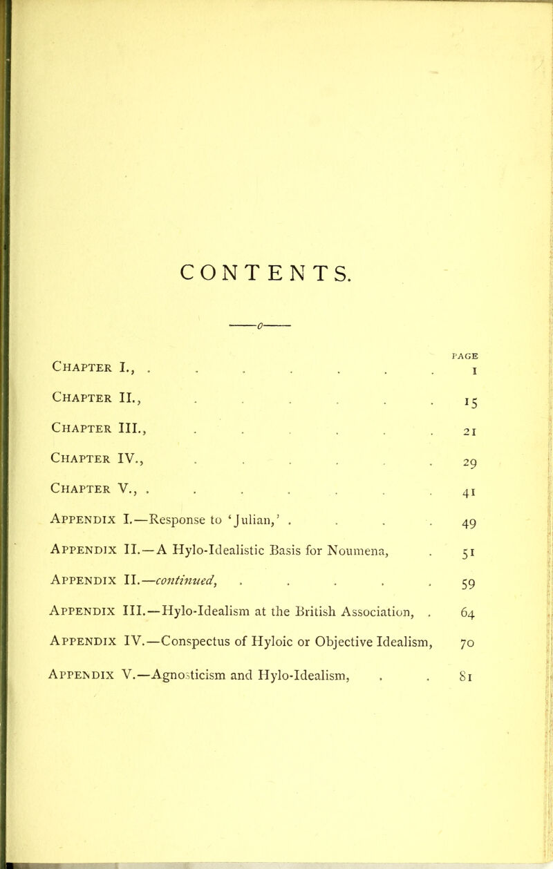CONTENTS. PAGE Chapter I., . . . . , i Chapter II., . 15 Chapter III., • ■ . . . 21 Chapter IV., .... 29 Chapter V., , . . . .41 Appendix I.—Response to ‘Julian/ . . . .49 Appendix II. — A Hylo-Idealistic Basis for Noumena, , 51 Appendix II.—continued, ..... 59 Appendix III.—Hylo-Idealism at the British Association, . 64 Appendix IV.—Conspectus of Hyloic or Objective Idealism, 70 Appendix V.—Agnosticism and Hylo-Idealism, . . 81