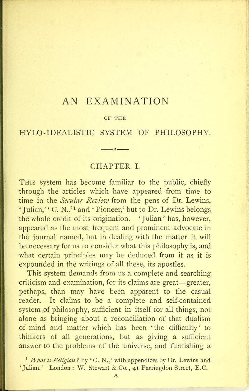 AN EXAMINATION OF THE HYLO-IDEALISTIC SYSTEM OF PHILOSOPHY. CHAPTER I. This system has become familiar to the public, chiefly through the articles which have appeared from time to time in the Secular Review from the pens of Dr. Lewins, ‘ Julian,’ ^ C. N.,^^ and ‘ Pioneer,’ but to Dr. Lewins belongs the whole credit of its origination. ‘ Julian ’ has, however, appeared as the most frequent and prominent advocate in the journal named, but in dealing with the matter it will be necessary for us to consider what this philosophy is, and what certain principles may be deduced from it as it is expounded in the writings of all these, its apostles. This system demands from us a complete and searching criticism and examination, for its claims are great—greater, perhaps, than may have been apparent to the casual reader. It claims to be a complete and self-contained system of philosophy, sufficient in itself for all things, not alone as bringing about a reconciliation of that dualism of mind and matter which has been ‘the difficulty’ to thinkers of all generations, but as giving a sufficient answer to the problems of the universe, and furnishing a ^ What is Religion ? by ‘ C. N.,’ with appendices by Dr. Lewins and ‘Julian.’ London ; W. Stewart & Co., 41 Farringdon Street, E.C.