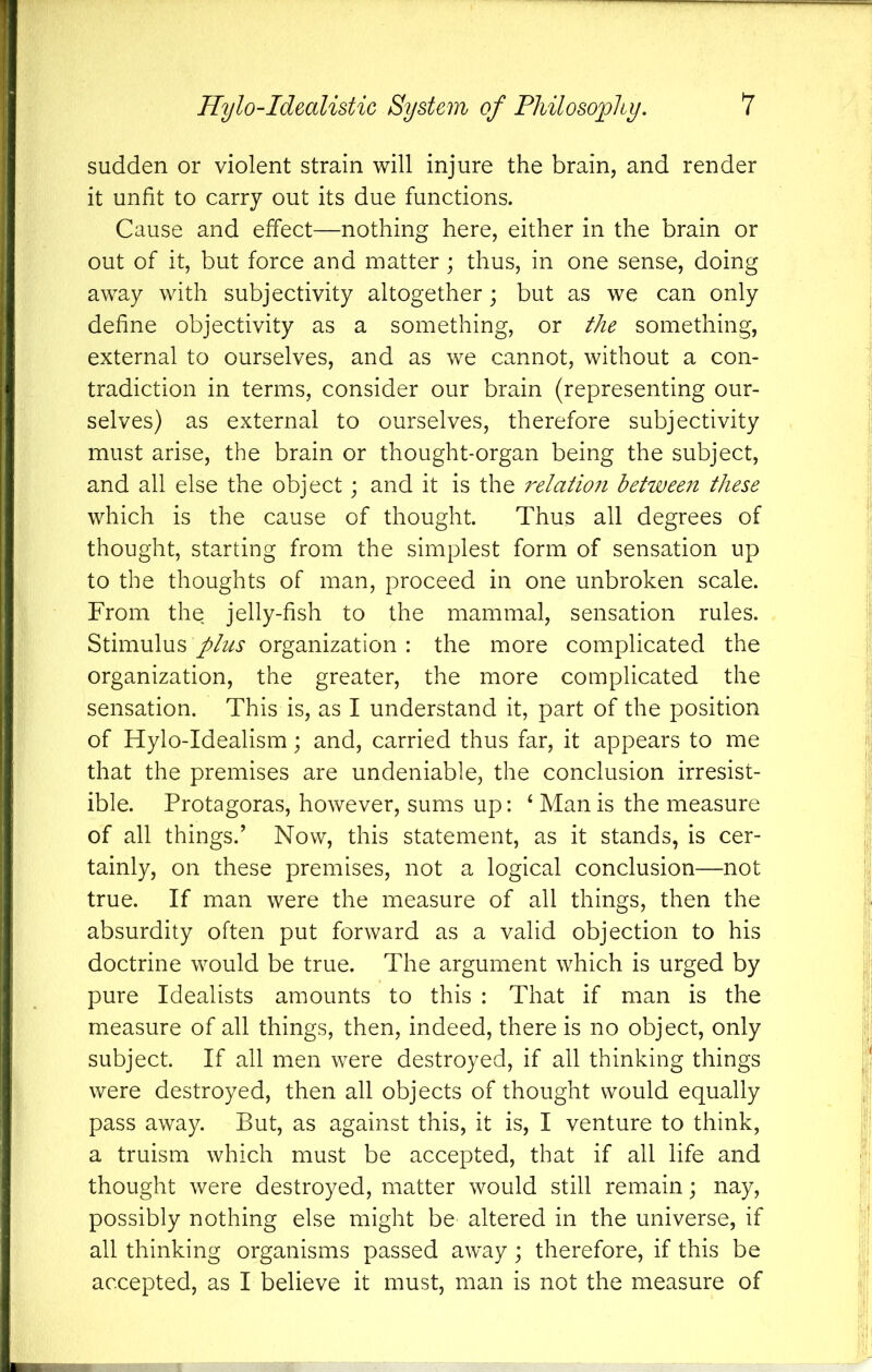 sudden or violent strain will injure the brain, and render it unfit to carry out its due functions. Cause and effect—nothing here, either in the brain or out of it, but force and matter; thus, in one sense, doing away with subjectivity altogether; but as we can only define objectivity as a something, or the something, external to ourselves, and as we cannot, without a con- tradiction in terms, consider our brain (representing our- selves) as external to ourselves, therefore subjectivity must arise, the brain or thought-organ being the subject, and all else the object; and it is the relaiioii between these which is the cause of thought. Thus all degrees of thought, starting from the simplest form of sensation up to the thoughts of man, proceed in one unbroken scale. From the jelly-fish to the mammal, sensation rules. Stimulusorganization: the more complicated the organization, the greater, the more complicated the sensation. This is, as I understand it, part of the position of Hylo-Idealism; and, carried thus far, it appears to me that the premises are undeniable, the conclusion irresist- ible. Protagoras, however, sums up: ‘ Man is the measure of all things.’ Now, this statement, as it stands, is cer- tainly, on these premises, not a logical conclusion—not true. If man were the measure of all things, then the absurdity often put forward as a valid objection to his doctrine would be true. The argument which is urged by pure Idealists amounts to this : That if man is the measure of all things, then, indeed, there is no object, only subject. If all men were destroyed, if all thinking things were destroyed, then all objects of thought would equally pass away. But, as against this, it is, I venture to think, a truism which must be accepted, that if all life and thought were destroyed, matter would still remain; nay, possibly nothing else might be altered in the universe, if all thinking organisms passed away ; therefore, if this be accepted, as I believe it must, man is not the measure of