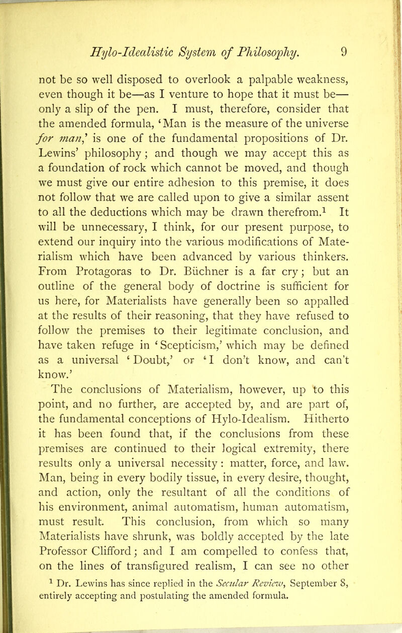 not be so well disposed to overlook a palpable weakness, even though it be—as I venture to hope that it must be— only a slip of the pen. I must, therefore, consider that the amended formula, ‘Man is the measure of the universe for man' is one of the fundamental propositions of Dr. Lewins^ philosophy; and though we may accept this as a foundation of rock which cannot be moved, and though we must give our entire adhesion to this premise, it does not follow that we are called upon to give a similar assent to all the deductions which may be drawn therefrom.^ It will be unnecessary, I think, for our present purpose, to extend our inquiry into the various modifications of Mate- rialism which have been advanced by various thinkers. From Protagoras to Dr. Buchner is a far cry; but an outline of the general body of doctrine is sufficient for us here, for Materialists have generally been so appalled at the results of their reasoning, that they have refused to follow the premises to their legitimate conclusion, and have taken refuge in ‘ Scepticism,^ which may be defined as a universal ‘Doubt/ or ‘‘I don’t know, and can’t know.’ The conclusions of Materialism, however, up to this point, and no further^ are accepted by, and are part of, the fundamental conceptions of Hylo-Idealism. Hitherto it has been found that, if the conclusions from these premises are continued to their logical extremity, there results only a universal necessity : matter, force, and law. Man, being in every bodily tissue, in every desire, thought, and action, only the resultant of all the conditions of his environment, animal automatism, human automatism, must result. This conclusion, from which so many Materialists have shrunk, was boldly accepted by the late Professor Clifford; and I am compelled to confess that, on the lines of transfigured realism, I can see no other ^ Dr. Lewins has since replied in the Secular Reviezv, September 8, entirely accepting and postulating the amended formula.