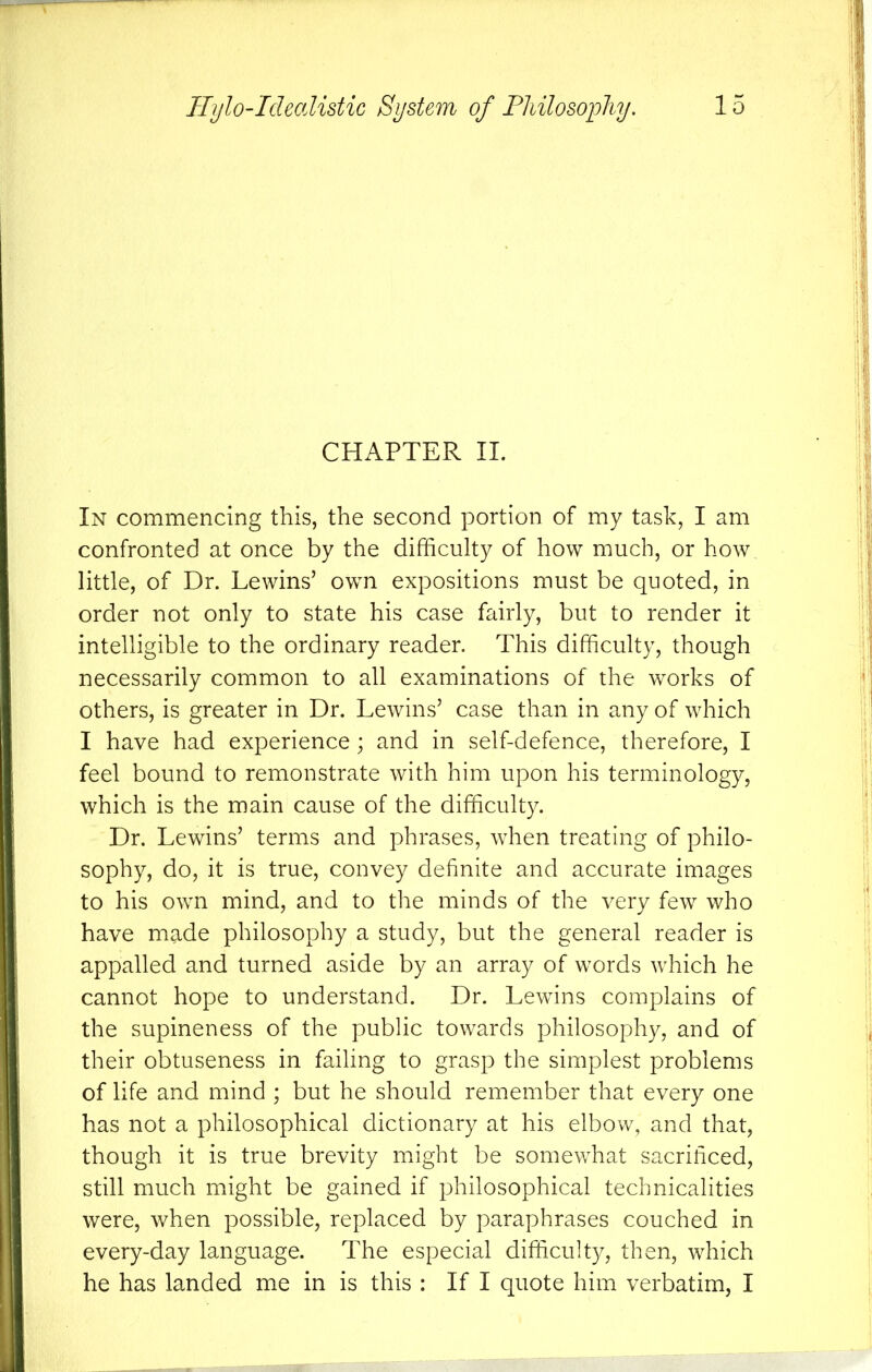 CHAPTER II. In commencing this, the second portion of my task, I am confronted at once by the difficulty of how much, or how little, of Dr. Lewins’ own expositions must be quoted, in order not only to state his case fairly, but to render it intelligible to the ordinary reader. This difficulty, though necessarily common to all examinations of the works of others, is greater in Dr. Lewins’ case than in any of which I have had experience; and in self-defence, therefore, I feel bound to remonstrate with him upon his terminology, which is the main cause of the difficulty. Dr. Lewins’ terms and phrases, when treating of philo- sophy, do, it is true, convey definite and accurate images to his own mind, and to the minds of the very few who have made philosophy a study, but the general reader is appalled and turned aside by an array of words which he cannot hope to understand. Dr. Lewins complains of the supineness of the public towards philosophy, and of their obtuseness in failing to grasp the simplest problems of life and mind ; but he should remember that every one has not a philosophical dictionary at his elbow, and that, though it is true brevity might be somewhat sacrificed, still much might be gained if philosophical technicalities were, when possible, replaced by paraphrases couched in every-day language. The especial difficulty, then, which he has landed me in is this : If I quote him verbatim, I