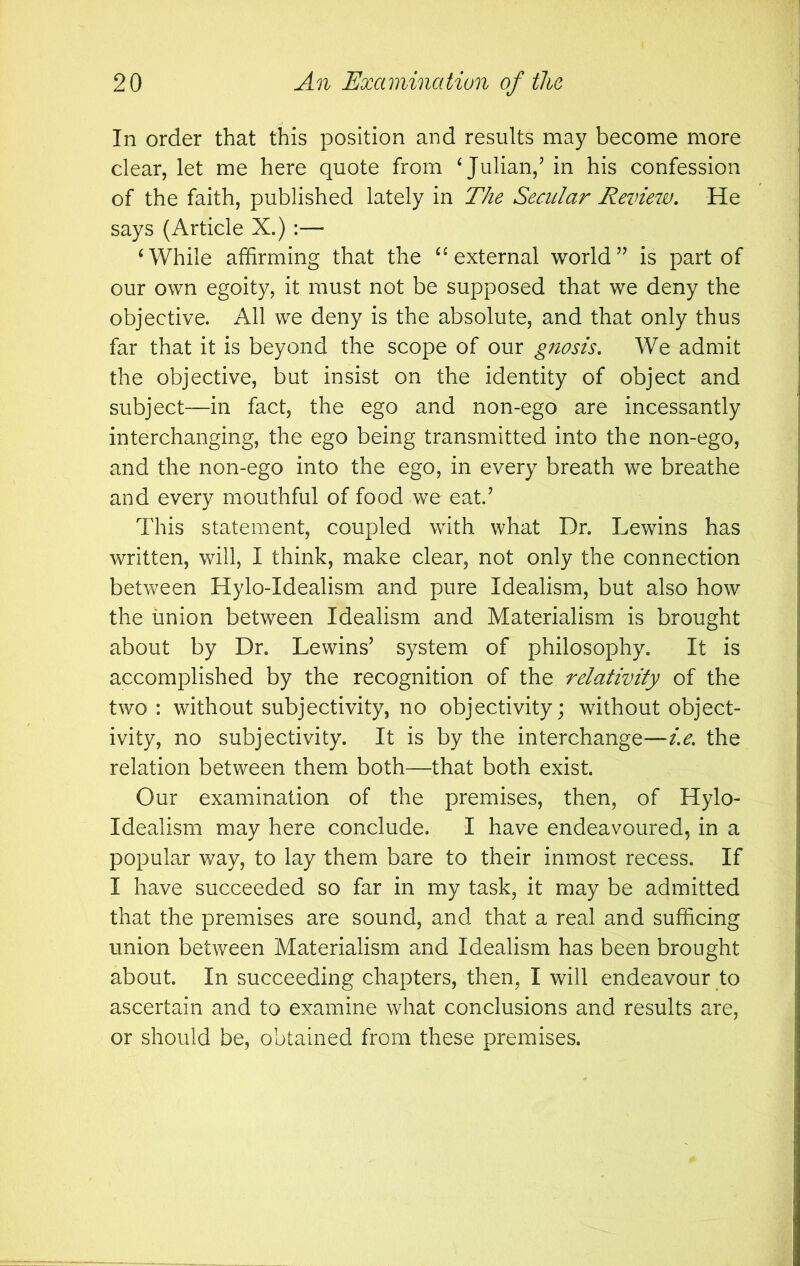 In order that this position and results may become more clear, let me here quote from ‘Julian,’ in his confession of the faith, published lately in The Secular Review, He says (Article X.) :— ‘While affirming that the “external world” is part of our own egoity, it must not be supposed that we deny the objective. All we deny is the absolute, and that only thus far that it is beyond the scope of our gnosis. We admit the objective, but insist on the identity of object and subject—in fact, the ego and non-ego are incessantly interchanging, the ego being transmitted into the non-ego, and the non-ego into the ego, in every breath we breathe and every mouthful of food we eat.’ This statement, coupled with what Dr. Lewins has written, will, I think, make clear, not only the connection between Hylo-Idealism and pure Idealism, but also how the union between Idealism and Materialism is brought about by Dr. Lewins’ system of philosophy. It is accomplished by the recognition of the relativity of the two : without subjectivity, no objectivity; without object- ivity, no subjectivity. It is by the interchange—i.e. the relation between them both—that both exist. Our examination of the premises, then, of Hylo- Idealism may here conclude. I have endeavoured, in a popular way, to lay them bare to their inmost recess. If I have succeeded so far in my task, it may be admitted that the premises are sound, and that a real and sufficing union between Materialism and Idealism has been brought about. In succeeding chapters, then, I will endeavour to ascertain and to examine what conclusions and results are, or should be, obtained from these premises.