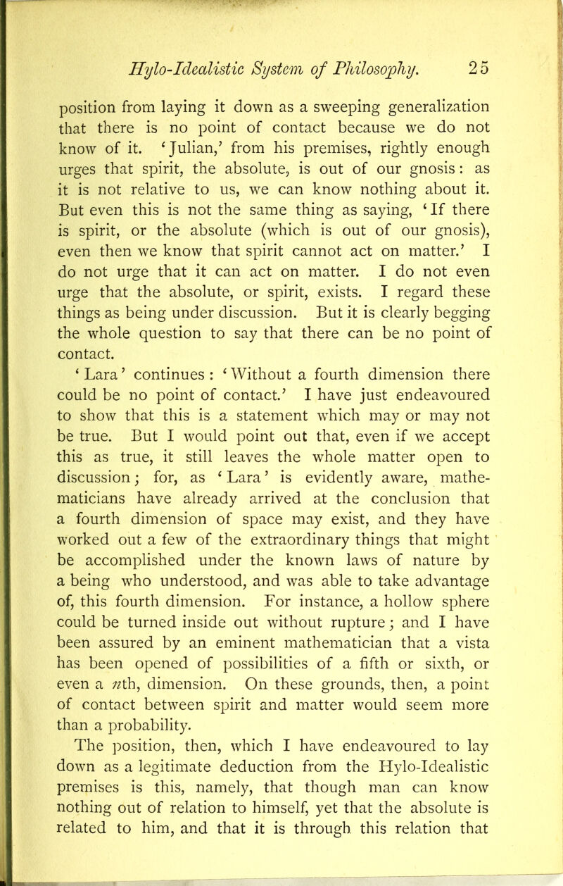 position from laying it down as a sweeping generalization that there is no point of contact because we do not know of it. ^Julian/ from his premises, rightly enough urges that spirit, the absolute, is out of our gnosis: as it is not relative to us, we can know nothing about it. But even this is not the same thing as saying, ‘ If there is spirit, or the absolute (which is out of our gnosis), even then we know that spirit cannot act on matter.’ I do not urge that it can act on matter. I do not even urge that the absolute, or spirit, exists. I regard these things as being under discussion. But it is clearly begging the whole question to say that there can be no point of contact. ‘ Lara ’ continues : ‘ Without a fourth dimension there could be no point of contact.’ I have just endeavoured to show that this is a statement which may or may not be true. But I would point out that, even if we accept this as true, it still leaves the whole matter open to discussion; for, as ^ Lara ’ is evidently aware, mathe- maticians have already arrived at the conclusion that a fourth dimension of space may exist, and they have worked out a few of the extraordinary things that might be accomplished under the known laws of nature by a being who understood, and was able to take advantage of, this fourth dimension. For instance, a hollow sphere could be turned inside out without rupture; and I have been assured by an eminent mathematician that a vista has been opened of possibilities of a fifth or sixth, or even a ;^th, dimension. On these grounds, then, a point of contact between spirit and matter would seem more than a probability. The position, then, which I have endeavoured to lay down as a legitimate deduction from the Hylo-Idealistic premises is this, namely, that though man can know nothing out of relation to himself, yet that the absolute is related to him, and that it is through this relation that