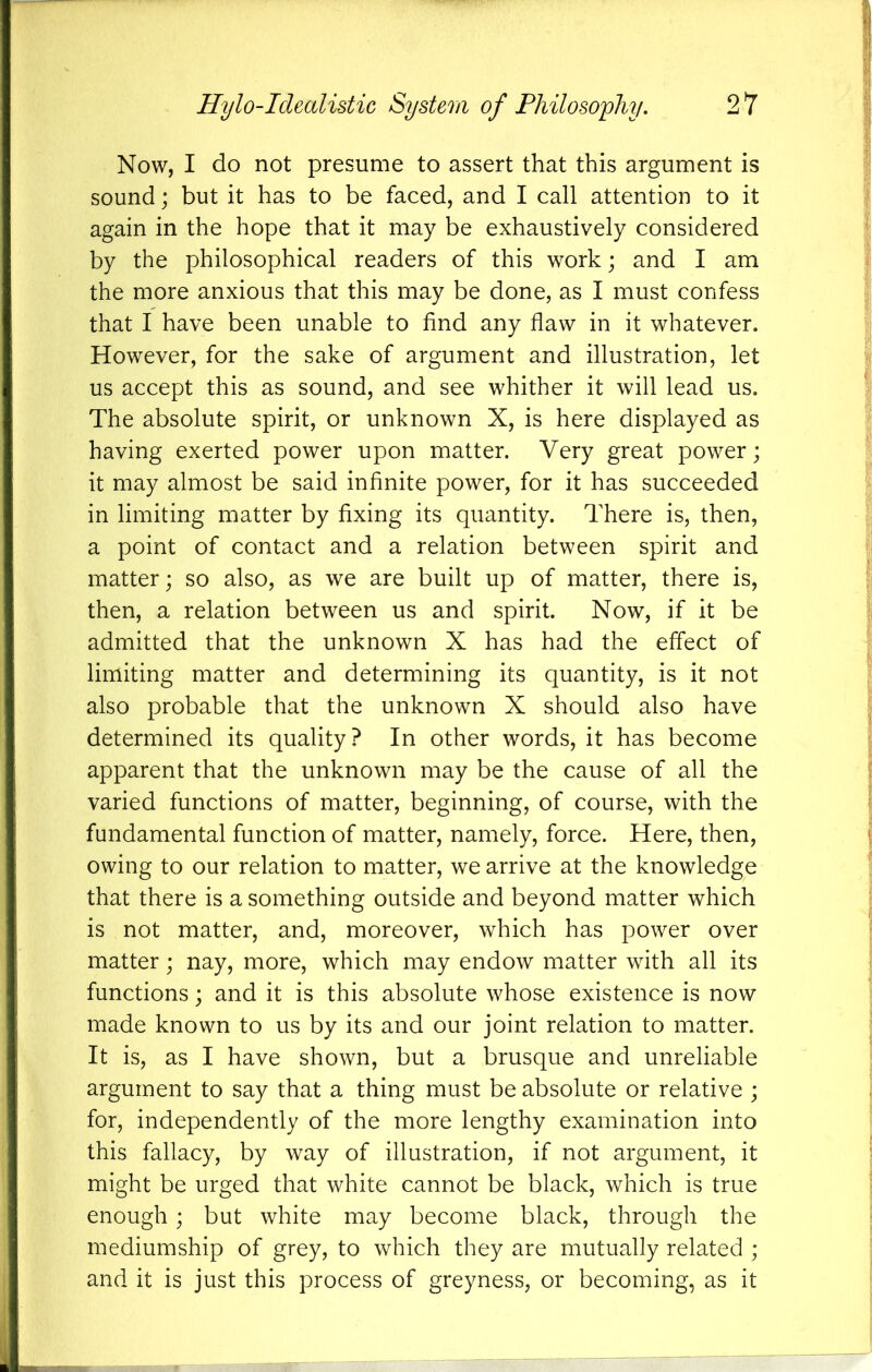 Now, I do not presume to assert that this argument is sound; but it has to be faced, and I call attention to it again in the hope that it may be exhaustively considered by the philosophical readers of this work; and I am the more anxious that this may be done, as I must confess that I have been unable to find any flaw in it whatever. However, for the sake of argument and illustration, let us accept this as sound, and see whither it will lead us. The absolute spirit, or unknown X, is here displayed as having exerted power upon matter. Very great power; it may almost be said infinite power, for it has succeeded in limiting matter by fixing its quantity. There is, then, a point of contact and a relation between spirit and matter; so also, as we are built up of matter, there is, then, a relation between us and spirit. Now, if it be admitted that the unknown X has had the effect of limiting matter and determining its quantity, is it not also probable that the unknown X should also have determined its quality? In other words, it has become apparent that the unknown may be the cause of all the varied functions of matter, beginning, of course, with the fundamental function of matter, namely, force. Here, then, owing to our relation to matter, we arrive at the knowledge that there is a something outside and beyond matter which is not matter, and, moreover, which has power over matter; nay, more, which may endow matter with all its functions; and it is this absolute whose existence is now made known to us by its and our joint relation to matter. It is, as I have shown, but a brusque and unreliable argument to say that a thing must be absolute or relative ; for, independently of the more lengthy examination into this fallacy, by way of illustration, if not argument, it might be urged that white cannot be black, which is true enough ; but white may become black, through the mediumship of grey, to which they are mutually related ; and it is just this process of greyness, or becoming, as it