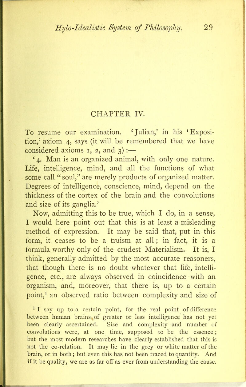 CHAPTER IV. To resume our examination. ^Julian/ in his ‘Exposi- tion/ axiom 4, says (it will be remembered that we have considered axioms i, 2, and 3) :— ‘ 4. Man is an organized animal, with only one nature. Life, intelligence, mind, and all the functions of what some call “ soul,’^ are merely products of organized matter. Degrees of intelligence, conscience, mind, depend on the thickness of the cortex of the brain and the convolutions and size of its ganglia.’ Now, admitting this to be true, which I do, in a sense, I would here point out that this is at least a misleading method of expression. It may be said that, put in this form, it ceases to be a truism gt all; in fact, it is a formula worthy only of the crudest Materialism. It is, I think, generally admitted by the most accurate reasoners, that though there is no doubt whatever that life, intelli- gence, etc., are always observed in coincidence with an organism, and, moreover, that there is, up to a certain point,^ an observed ratio between complexity and size of ^ I say up to a certain point, for the real point of difference between human brains^of greater or less intelligence has not yet been clearly ascertained. Size and complexity and number of convolutions were, at one time, supposed to be the essence ; but the most modern researches have clearly established that this is not the co-relation. It may lie in the grey or white matter of the brain, or in both; but even this has not been traced to quantity. And if it be quality, we are as far off as ever from understanding the cause.