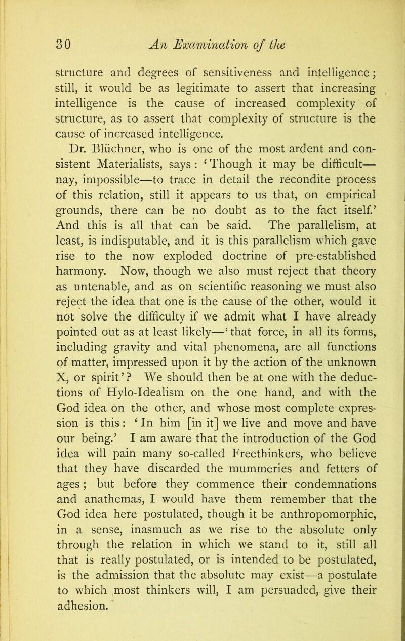 structure and degrees of sensitiveness and intelligence; still, it would be as legitimate to assert that increasing intelligence is the cause of increased complexity of structure, as to assert that complexity of structure is the cause of increased intelligence. Dr. Bliichner, who is one of the most ardent and con- sistent Materialists, says : ^ Though it may be difficult— nay, impossible—to trace in detail the recondite process of this relation, still it appears to us that, on empirical grounds, there can be no doubt as to the fact itself.’ And this is all that can be said. The parallelism, at least, is indisputable, and it is this parallelism which gave rise to the now exploded doctrine of pre-established harmony. Now, though we also must reject that theory as untenable, and as on scientific reasoning we must also reject the idea that one is the cause of the other, would it not solve the difficulty if we admit what I have already pointed out as at least likely—‘ that force, in all its forms, including gravity and vital phenomena, are all functions of matter, impressed upon it by the action of the unknown X, or spirit ’ ? We should then be at one with the deduc- tions of Hylo-Idealism on the one hand, and with the God idea on the other, and whose most complete expres- sion is this : ^ In him [in it] we live and move and have our being.’ I am aware that the introduction of the God idea will pain many so-called Freethinkers, who believe that they have discarded the mummeries and fetters of ages; but before they commence their condemnations and anathemas, I would have them remember that the God idea here postulated, though it be anthropomorphic, in a sense, inasmuch as we rise to the absolute only through the relation in which we stand to it, still all that is really postulated, or is intended to be postulated, is the admission that the absolute may exist—a postulate to which most thinkers will, I am persuaded, give their adhesion.