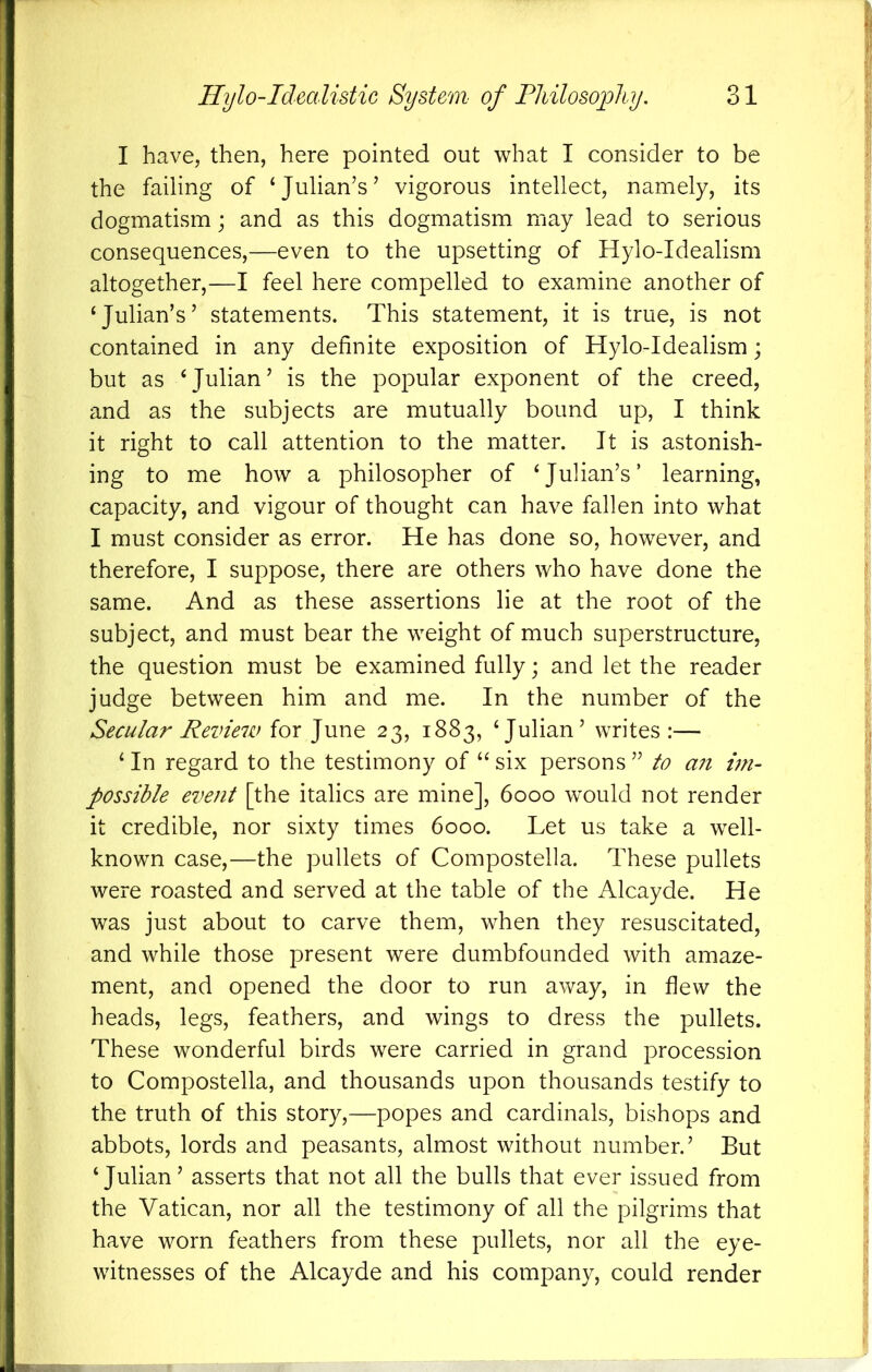 I have, then, here pointed out what I consider to be the failing of ‘Julian’s’ vigorous intellect, namely, its dogmatism; and as this dogmatism may lead to serious consequences,—even to the upsetting of Hylo-Idealism altogether,—I feel here compelled to examine another of ‘Julian’s’ statements. This statement, it is true, is not contained in any definite exposition of Hylo-Idealism; but as ‘Julian’ is the popular exponent of the creed, and as the subjects are mutually bound up, I think it right to call attention to the matter. It is astonish- ing to me how a philosopher of ‘Julian’s’ learning, capacity, and vigour of thought can have fallen into what I must consider as error. He has done so, however, and therefore, I suppose, there are others who have done the same. And as these assertions lie at the root of the subject, and must bear the weight of much superstructure, the question must be examined fully; and let the reader judge between him and me. In the number of the Secular Review for June 23, 1883, ‘Julian’ writes:— ‘ In regard to the testimony of “ six persons ” to an vn- possible event [the italics are mine], 6000 w^ould not render it credible, nor sixty times 6000. Let us take a well- known case,—the pullets of Compostella. These pullets were roasted and served at the table of the Alcayde. He was just about to carve them, when they resuscitated, and while those present were dumbfounded with amaze- ment, and opened the door to run away, in flew the heads, legs, feathers, and wings to dress the pullets. These wonderful birds were carried in grand procession to Compostella, and thousands upon thousands testify to the truth of this story,—popes and cardinals, bishops and abbots, lords and peasants, almost without number.’ But ‘Julian’ asserts that not all the bulls that ever issued from the Vatican, nor all the testimony of all the pilgrims that have worn feathers from these pullets, nor all the eye- witnesses of the Alcayde and his company, could render
