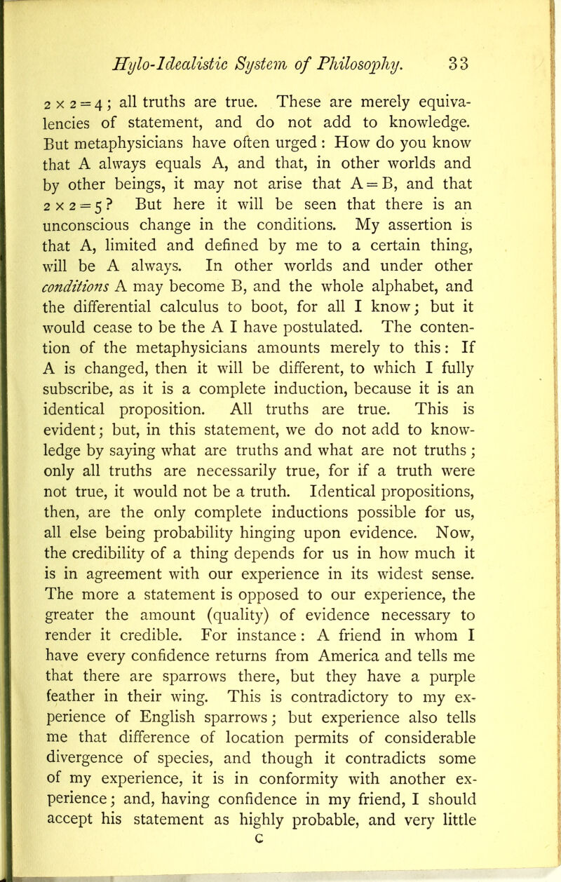 2x2 = 4; all truths are true. These are merely equiva- lencies of statement, and do not add to knowledge. But metaphysicians have often urged : How do you know that A always equals A, and that, in other worlds and by other beings, it may not arise that A = B, and that 2x2 = 5? But here it will be seen that there is an unconscious change in the conditions. My assertion is that A, limited and defined by me to a certain thing, will be A always. In other worlds and under other conditions A may become B, and the whole alphabet, and the differential calculus to boot, for all I know; but it would cease to be the A I have postulated. The conten- tion of the metaphysicians amounts merely to this: If A is changed, then it will be different, to which I fully subscribe, as it is a complete induction, because it is an identical proposition. All truths are true. This is evident; but, in this statement, we do not add to know- ledge by saying what are truths and what are not truths; only all truths are necessarily true, for if a truth were not true, it would not be a truth. Identical propositions, then, are the only complete inductions possible for us, all else being probability hinging upon evidence. Now, the credibility of a thing depends for us in how much it is in agreement with our experience in its widest sense. The more a statement is opposed to our experience, the greater the amount (quality) of evidence necessary to render it credible. For instance : A friend in whom I have every confidence returns from America and tells me that there are sparrows there, but they have a purple feather in their wing. This is contradictory to my ex- perience of English sparrows; but experience also tells me that difference of location permits of considerable divergence of species, and though it contradicts some of my experience, it is in conformity with another ex- perience; and, having confidence in my friend, I should accept his statement as highly probable, and very little c