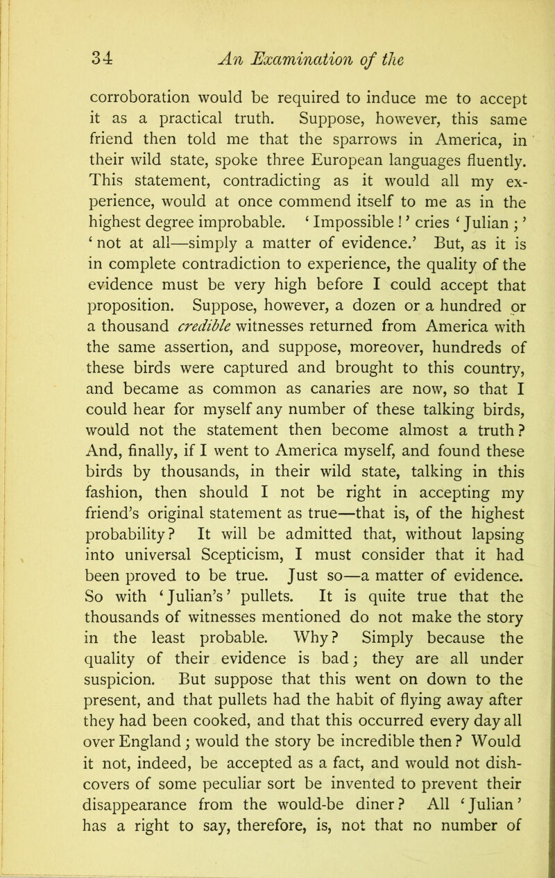 corroboration would be required to induce me to accept it as a practical truth. Suppose, however, this same friend then told me that the sparrows in America, in their wild state, spoke three European languages fluently. This statement, contradicting as it would all my ex- perience, would at once commend itself to me as in the highest degree improbable. ‘ Impossible 1 ’ cries ^ Julian ; ’ ‘ not at all—simply a matter of evidence.’ But, as it is in complete contradiction to experience, the quality of the evidence must be very high before I could accept that proposition. Suppose, however, a dozen or a hundred or a thousand credible witnesses returned from America with the same assertion, and suppose, moreover, hundreds of these birds were captured and brought to this country, and became as common as canaries are now, so that I could hear for myself any number of these talking birds, would not the statement then become almost a truth ? And, finally, if I went to America myself, and found these birds by thousands, in their wild state, talking in this fashion, then should I not be right in accepting my friend’s original statement as true—that is, of the highest probability? It will be admitted that, without lapsing into universal Scepticism, I must consider that it had been proved to be true. Just so—a matter of evidence. So with ‘Julian’s’ pullets. It is quite true that the thousands of witnesses mentioned do not make the story in the least probable. Why? Simply because the quality of their evidence is bad; they are all under suspicion. But suppose that this went on down to the present, and that pullets had the habit of flying away after they had been cooked, and that this occurred every day all over England; would the story be incredible then ? Would it not, indeed, be accepted as a fact, and would not dish- covers of some peculiar sort be invented to prevent their disappearance from the would-be diner? All ‘Julian’ has a right to say, therefore, is, not that no number of