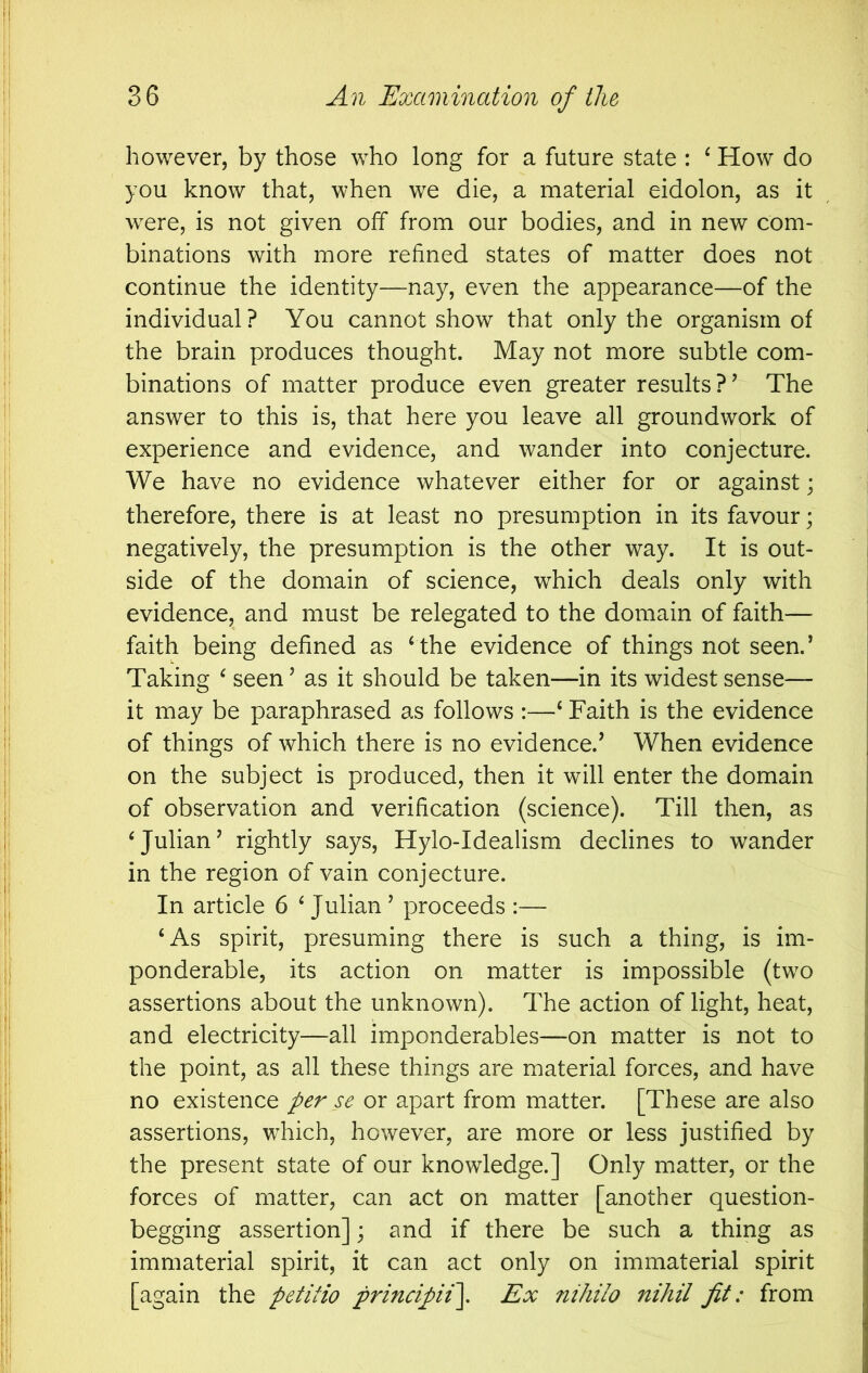 however, by those who long for a future state : ^ How do you know that, when we die, a material eidolon, as it were, is not given off from our bodies, and in new com- binations with more refined states of matter does not continue the identity—nay, even the appearance—of the individual? You cannot show that only the organism of the brain produces thought. May not more subtle com- binations of matter produce even greater results?’ The answer to this is, that here you leave all groundwork of experience and evidence, and wander into conjecture. We have no evidence whatever either for or against; therefore, there is at least no presumption in its favour; negatively, the presumption is the other way. It is out- side of the domain of science, which deals only with evidence, and must be relegated to the domain of faith— faith being defined as ‘ the evidence of things not seen.’ Taking ‘ seen ’ as it should be taken—in its widest sense— it may be paraphrased as follows :—‘ Faith is the evidence of things of which there is no evidence.’ When evidence on the subject is produced, then it will enter the domain of observation and verification (science). Till then, as ‘Julian’ rightly says, Hylo-Idealism declines to wander in the region of vain conjecture. In article 6 ‘ Julian ’ proceeds :— ‘As spirit, presuming there is such a thing, is im- ponderable, its action on matter is impossible (two assertions about the unknown). The action of light, heat, and electricity—all imponderables—on matter is not to the point, as all these things are material forces, and have no existence per se or apart from matter. [These are also assertions, which, however, are more or less justified by the present state of our knowledge.] Only matter, or the forces of matter, can act on matter [another question- begging assertion]; and if there be such a thing as immaterial spirit, it can act only on immaterial spirit [again the petitio principii\ Ex nihilo nihil fit: from
