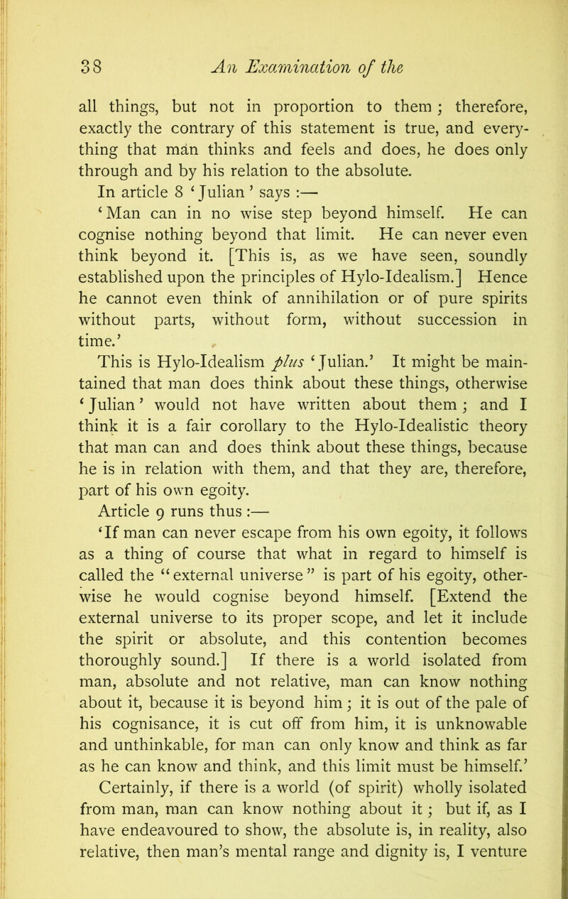 all things, but not in proportion to them; therefore, exactly the contrary of this statement is true, and every- thing that man thinks and feels and does, he does only through and by his relation to the absolute. In article 8 ^Julian ’ says :— ^Man can in no wise step beyond himself. He can cognise nothing beyond that limit. He can never even think beyond it. [This is, as we have seen, soundly established upon the principles of Hylo-Idealism.] Hence he cannot even think of annihilation or of pure spirits without parts, without form, without succession in time.’ This is Hylo-Idealism phcs ‘ Julian.’ It might be main- tained that man does think about these things, otherwise ‘ Julian ’ would not have written about them; and I think it is a fair corollary to the Hylo-Idealistic theory that man can and does think about these things, because he is in relation with them, and that they are, therefore, part of his own egoity. Article 9 runs thus :— ‘If man can never escape from his own egoity, it follows as a thing of course that what in regard to himself is called the “external universe” is part of his egoity, other- wise he would cognise beyond himself. [Extend the external universe to its proper scope, and let it include the spirit or absolute, and this contention becomes thoroughly sound.] If there is a world isolated from man, absolute and not relative, man can know nothing about it, because it is beyond him; it is out of the pale of his cognisance, it is cut off from him, it is unknowable and unthinkable, for man can only know and think as far as he can know and think, and this limit must be himself.’ Certainly, if there is a world (of spirit) wholly isolated from man, man can know nothing about it; but if^ as I have endeavoured to show, the absolute is, in reality, also relative, then man’s mental range and dignity is, I venture