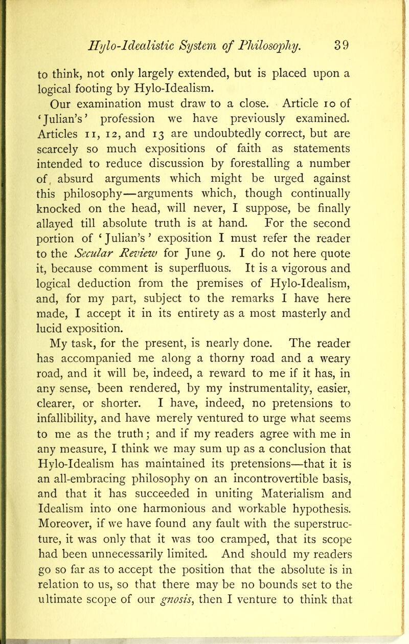 to think, not only largely extended, but is placed upon a logical footing by Hylo-Idealism. Our examination must draw to a close. Article lo of ‘Julian’s’ profession we have previously examined. Articles ii, 12, and 13 are undoubtedly correct, but are scarcely so much expositions of faith as statements intended to reduce discussion by forestalling a number of, absurd arguments which might be urged against this philosophy—arguments which, though continually knocked on the head, will never, I suppose, be finally allayed till absolute truth is at hand. For the second portion of ‘Julian’s’ exposition I must refer the reader to the Secular Review for June 9. I do not here quote it, because comment is superfluous. It is a vigorous and logical deduction from the premises of Hylo-Idealism, and, for my part, subject to the remarks I have here made, I accept it in its entirety as a most masterly and lucid exposition. My task, for the present, is nearly done. The reader has accompanied me along a thorny road and a weary road, and it will be, indeed, a reward to me if it has, in any sense, been rendered, by my instrumentality, easier, clearer, or shorter. I have, indeed, no pretensions to infallibility, and have merely ventured to urge what seems to me as the truth; and if my readers agree with me in any measure, I think we may sum up as a conclusion that Hylo-Idealism has maintained its pretensions—that it is an all-embracing philosophy on an incontrovertible basis, and that it has succeeded in uniting Materialism and Idealism into one harmonious and workable hypothesis. Moreover, if we have found any fault with the superstruc- ture, it was only that it was too cramped, that its scope had been unnecessarily limited. And should my readers go so far as to accept the position that the absolute is in relation to us, so that there may be no bounds set to the
