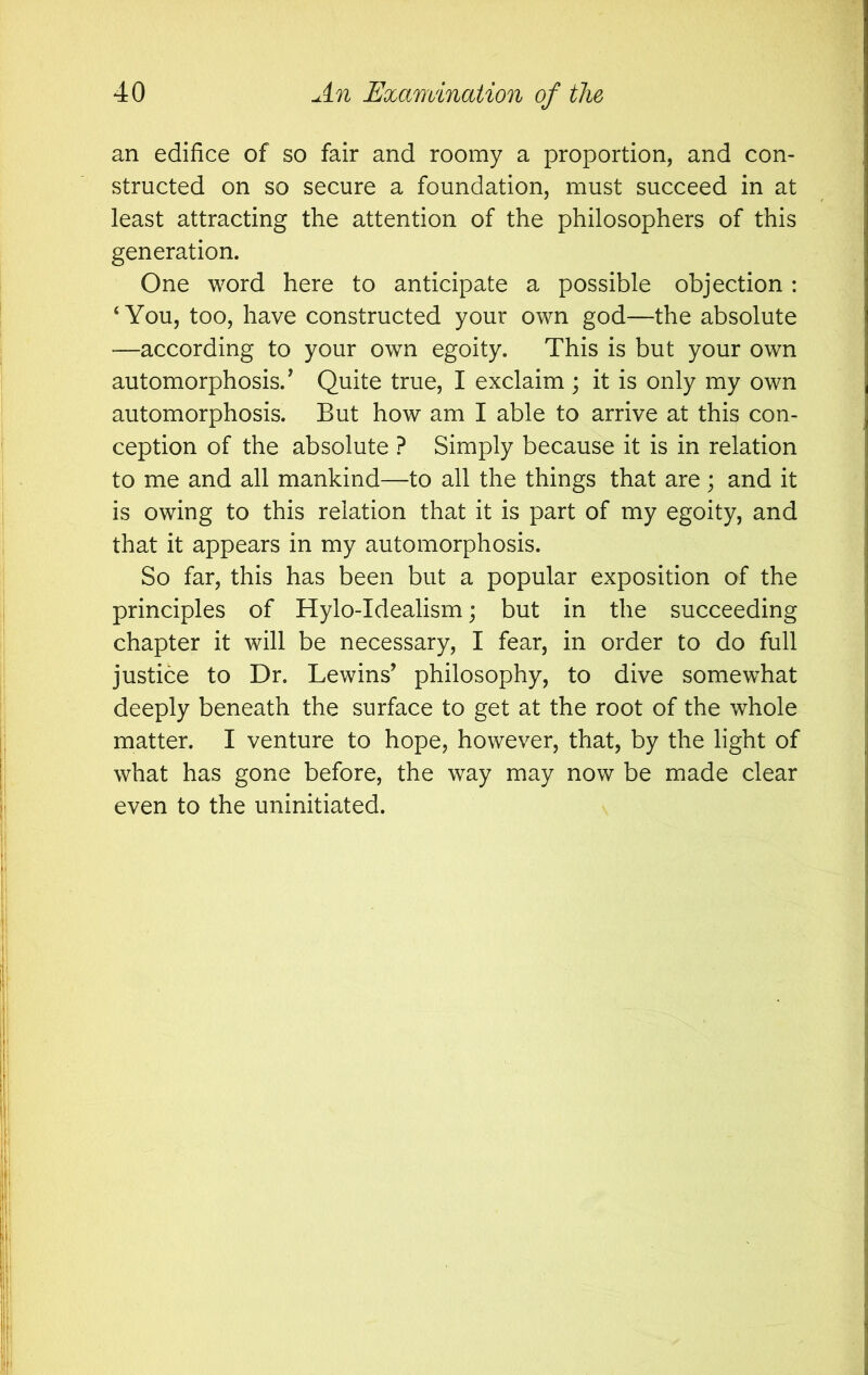 an edifice of so fair and roomy a proportion, and con- structed on so secure a foundation, must succeed in at least attracting the attention of the philosophers of this generation. One word here to anticipate a possible objection : ‘You, too, have constructed your own god—the absolute —according to your own egoity. This is but your own automorphosis.’ Quite true, I exclaim ; it is only my own automorphosis. But how am I able to arrive at this con- ception of the absolute ? Simply because it is in relation to me and all mankind—to all the things that are; and it is owing to this relation that it is part of my egoity, and that it appears in my automorphosis. So far, this has been but a popular exposition of the principles of Hylo-Idealism; but in the succeeding chapter it will be necessary, I fear, in order to do full justice to Dr. Lewins^ philosophy, to dive somewhat deeply beneath the surface to get at the root of the whole matter. I venture to hope, however, that, by the light of what has gone before, the way may now be made clear even to the uninitiated.