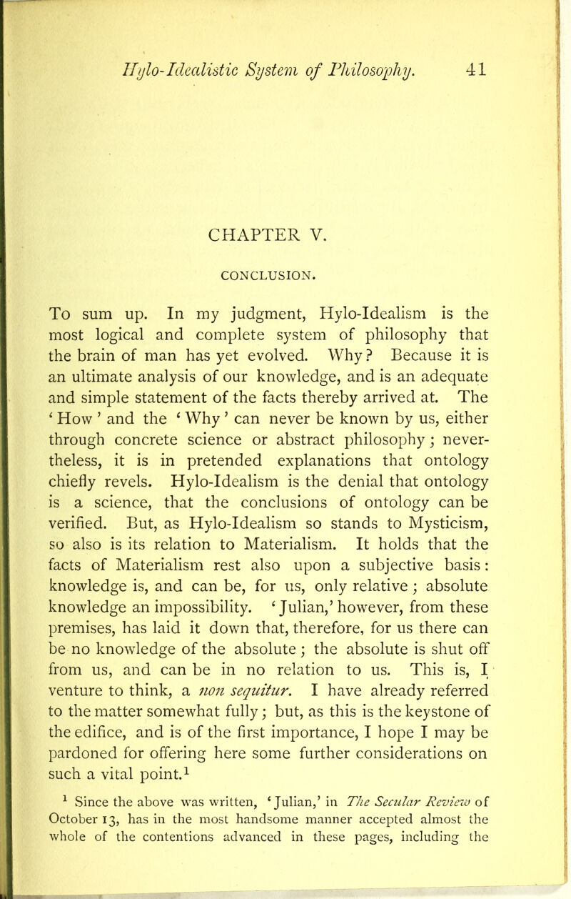 CHAPTER V. CONCLUSION. To sum up. In my judgment, Hylo-Idealism is the most logical and complete system of philosophy that the brain of man has yet evolved. Why ? Because it is an ultimate analysis of our knowledge, and is an adequate and simple statement of the facts thereby arrived at. The ‘ How ’ and the ^ Why ’ can never be known by us, either through concrete science or abstract philosophy; never- theless, it is in pretended explanations that ontology chiefly revels. Hylo-Idealism is the denial that ontology is a science, that the conclusions of ontology can be verified. But, as Hylo-Idealism so stands to Mysticism, so also is its relation to Materialism. It holds that the facts of Materialism rest also upon a subjective basis : knowledge is, and can be, for us, only relative; absolute knowledge an impossibility. ^Julian,’ however, from these premises, has laid it down that, therefore, for us there can be no knowledge of the absolute; the absolute is shut off from us, and can be in no relation to us. This is, I venture to think, a 7i07t sequitur. I have already referred to the matter somewhat fully; but, as this is the keystone of the edifice, and is of the first importance, I hope I may be pardoned for offering here some further considerations on such a vital point. ^ ^ Since the above was written, ‘ H The Secular Review of October 13, has in the most handsome manner accepted almost the whole of the contentions advanced in these pages, including the