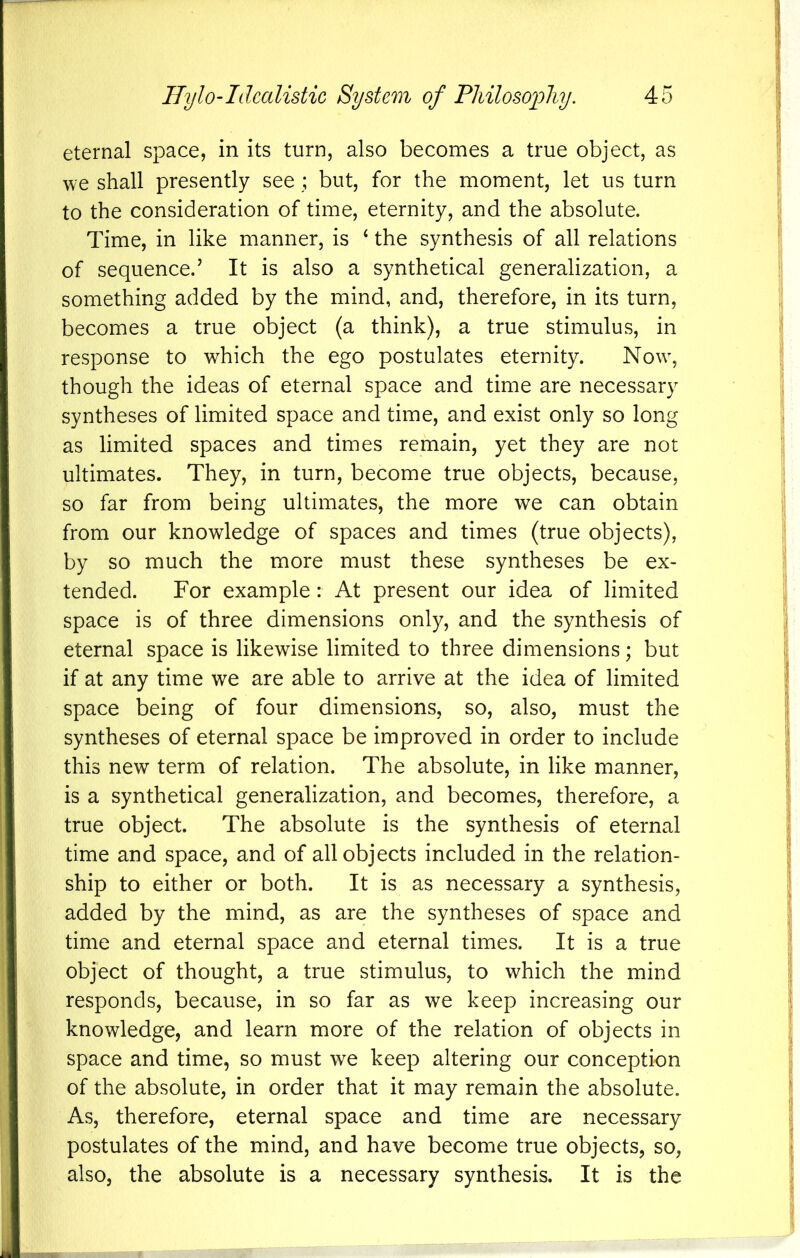 eternal space, in its turn, also becomes a true object, as we shall presently see ; but, for the moment, let us turn to the consideration of time, eternity, and the absolute. Time, in like manner, is ‘ the synthesis of all relations of sequence.’ It is also a synthetical generalization, a something added by the mind, and, therefore, in its turn, becomes a true object (a think), a true stimulus, in response to which the ego postulates eternity. Now, though the ideas of eternal space and time are necessary syntheses of limited space and time, and exist only so long as limited spaces and times remain, yet they are not ultimates. They, in turn, become true objects, because, so far from being ultimates, the more we can obtain from our knowledge of spaces and times (true objects), by so much the more must these syntheses be ex- tended. For example: At present our idea of limited space is of three dimensions only, and the synthesis of eternal space is likewise limited to three dimensions; but if at any time we are able to arrive at the idea of limited space being of four dimensions, so, also, must the syntheses of eternal space be improved in order to include this new term of relation. The absolute, in like manner, is a synthetical generalization, and becomes, therefore, a true object. The absolute is the synthesis of eternal time and space, and of all objects included in the relation- ship to either or both. It is as necessary a synthesis, added by the mind, as are the syntheses of space and time and eternal space and eternal times. It is a true object of thought, a true stimulus, to which the mind responds, because, in so far as we keep increasing our knowledge, and learn more of the relation of objects in space and time, so must we keep altering our conception of the absolute, in order that it may remain the absolute. As, therefore, eternal space and time are necessary postulates of the mind, and have become true objects, so, also, the absolute is a necessary synthesis. It is the