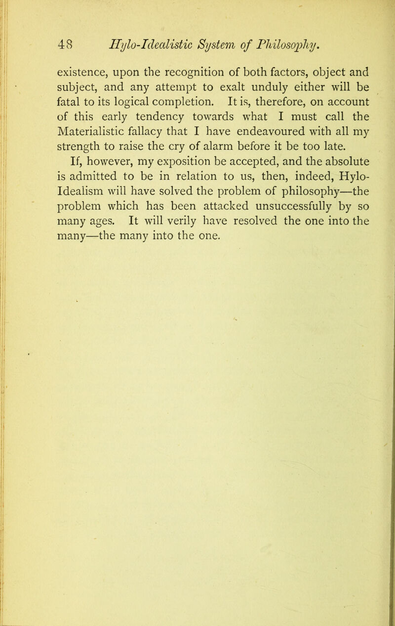 existence, upon the recognition of both factors, object and subject, and any attempt to exalt unduly either will be fatal to its logical completion. It is, therefore, on account of this early tendency towards what I must call the Materialistic fallacy that I have endeavoured with all my strength to raise the cry of alarm before it be too late. If, however, my exposition be accepted, and the absolute is admitted to be in relation to us, then, indeed, Hylo- Idealism will have solved the problem of philosophy—the problem which has been attacked unsuccessfully by so many ages. It will verily have resolved the one into the many—the many into the one.