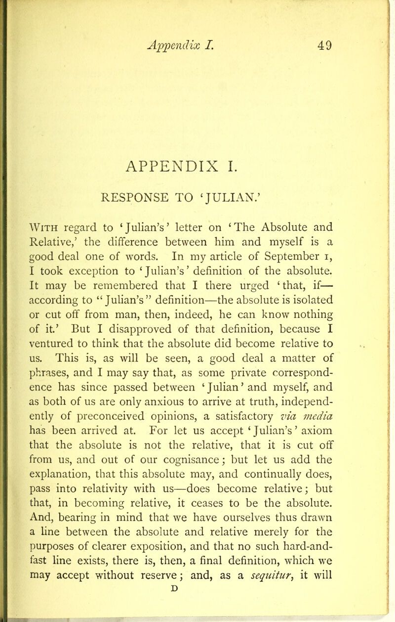 APPENDIX I. RESPONSE TO JULIAN/ With regard to ‘Julian’s’ letter on ‘The Absolute and Relative,’ the difference between him and myself is a good deal one of words. In my article of September i, I took exception to ‘Julian’s’ definition of the absolute. It may be remembered that I there urged ‘ that, if— according to “Julian’s” definition—the absolute is isolated or cut off from man, then, indeed, he can know nothing of it’ But I disapproved of that definition, because I ventured to think that the absolute did become relative to us. This is, as will be seen, a good deal a matter of phrases, and I may say that, as some private correspond- ence has since passed between ‘Julian’and myself, and as both of us are only anxious to arrive at truth, independ- ently of preconceived opinions, a satisfactory via media has been arrived at. For let us accept ‘Julian’s’ axiom that the absolute is not the relative, that it is cut off from us, and out of our cognisance; but let us add the explanation, that this absolute may, and continually does, pass into relativity with us—does become relative; but that, in becoming relative, it ceases to be the absolute. And, bearing in mind that we have ourselves thus drawn a line between the absolute and relative merely for the purposes of clearer exposition, and that no such hard-and- fast line exists, there is, then, a final definition, which we may accept without reserve; and, as a sequitur^ it will D